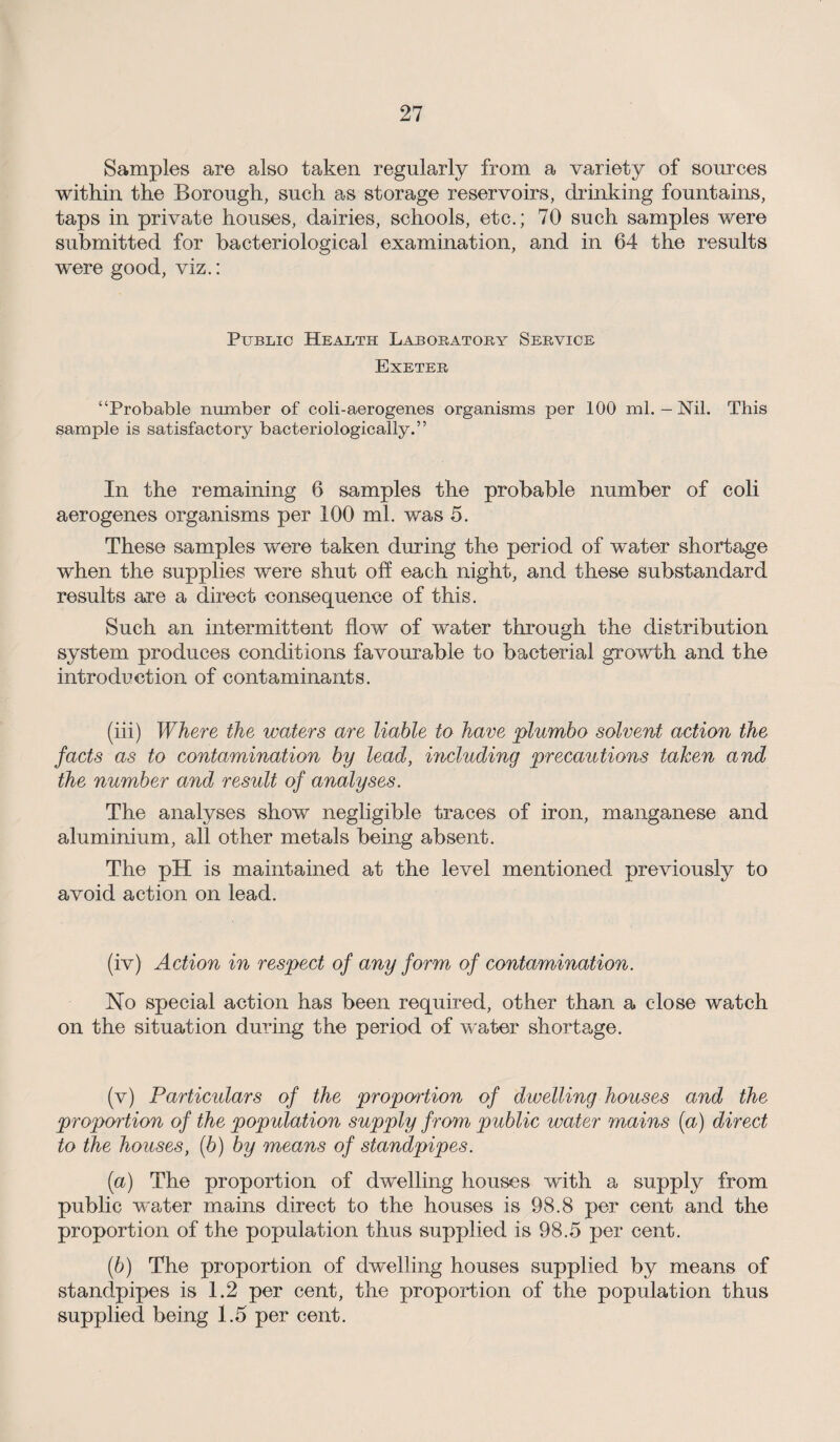Samples are also taken regularly from a variety of sources within the Borough, such as storage reservoirs, drinking fountains, taps in private houses, dairies, schools, etc.; 70 such samples were submitted for bacteriological examination, and in 64 the results were good, viz.: Public Health Laboratory Service Exeter “Probable number of coli-aerogenes organisms per 100 ml. - Nil. This sample is satisfactory bacteriologically.” In the remaining 6 samples the probable number of coli aerogenes organisms per 100 ml. was 5. These samples were taken during the period of water shortage when the supplies were shut off each night, and these substandard results are a direct consequence of this. Such an intermittent flow of water through the distribution system produces conditions favourable to bacterial growth and the introduction of contaminants. (iii) Where the waters are liable to have plumbo solvent action the facts as to contamination by lead, including precautions taken and the number and result of analyses. The analyses show negligible traces of iron, manganese and aluminium, all other metals being absent. The pH is maintained at the level mentioned previously to avoid action on lead. (iv) Action in respect of any form of contamination. No special action has been required, other than a close watch on the situation during the period of water shortage. (v) Particidars of the proportion of dwelling houses and the proportion of the population supply from public water mains (a) direct to the houses, (b) by means of standpipes. (а) The proportion of dwelling houses with a supply from public water mains direct to the houses is 98.8 per cent and the proportion of the population thus supplied is 98.5 per cent. (б) The proportion of dwelling houses supplied by means of standpipes is 1.2 per cent, the proportion of the population thus supplied being 1.5 per cent.