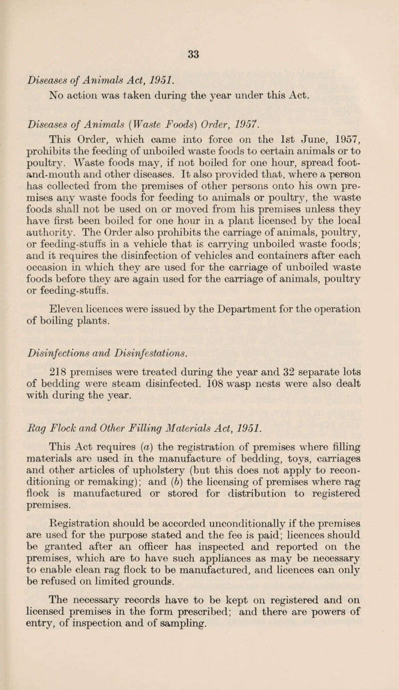 Diseases of Animals Act, 1951. No action was taken during the year under this Act. Diseases of Animals (Waste Foods) Order, 1957. This Order, which came into force on the 1st June, 1957, prohibits the feeding of unboiled waste foods to certain animals or to poultry. Waste foods may, if not boiled for one hour, spread foot- and-mouth and other diseases. It also provided that, where a person has collected from the premises of other persons onto his own pre¬ mises any waste foods for feeding to animals or poultry, the waste foods shall not be used on or moved from his premises unless they have first been boiled for one hour in a plant licensed by the local authority. The Order also prohibits the carriage of animals, poultry, or feeding-stuffs in a vehicle that is carrying unboiled waste foods; and it requires the disinfection of vehicles and containers after each occasion in which they are used for the carriage of unboiled waste foods before they are again used for the carriage of animals, poultry or feeding-stuffs. Eleven licences were issued by the Department for the operation of boiling plants. Disinfections and Disinfestations. 218 premises were treated during the year and 32 separate lots of bedding were steam disinfected. 108 wasp nests were also dealt with during the year. Rag Flock and Other Filling Materials Act, 1951. This Act requires (a) the registration of premises where filling materials are used in the manufacture of bedding, toys, carriages and other articles of upholstery (but this does not apply to recon¬ ditioning or remaking); and (b) the licensing of premises where rag flock is manufactured or stored for distribution to registered premises. Registration should be accorded unconditionally if the premises are used for the purpose stated and the fee is paid; licences should be granted after an officer has inspected and reported on the premises, which are to have such appliances as may be necessary to enable clean rag flock to be manufactured, and licences can only be refused on limited grounds. The necessary records have to be kept on registered and on licensed premises in the form prescribed; and there are powers of entry, of inspection and of sampling.