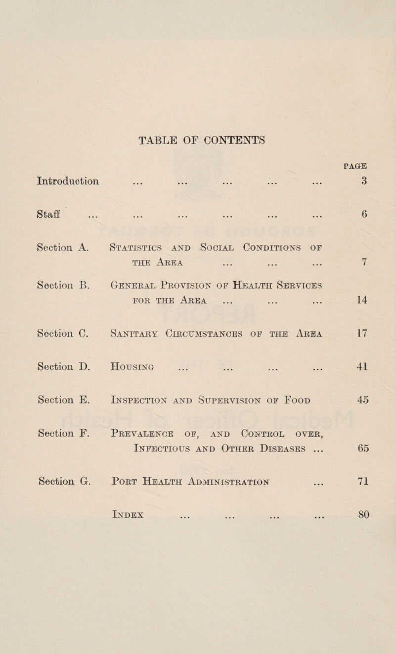 TABLE OF CONTENTS Introduction PAGE 3 Staff 6 Section A. Statistics and Social Conditions of the Area ... ... ... 7 Section B. General Provision of Health Services for the Area ... ... ... 14 Section C. Sanitary Circumstances of the Area 17 Section D. Housing ... ... ... ... 41 Section E. Inspection and Supervision of Food 45 Section F. Prevalence of, and Control over, Infectious and Other Diseases ... 65 Section G. Port Health x\dministration ... 71 Index • • • 80