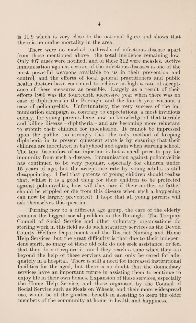is 11.9 which is very close to the national figure and shows that there is no undue mortality in the area. There were no marked outbreaks of infectious disease apart from those mentioned above; the total incidence remaining low. Only 407 cases were notified, and of these 312 were measles. Active immunisation against certain of the infectious diseases is one of the most powerful weapons available to us in their prevention and control, and the efforts of local general practitioners and public health doctors have continued to achieve as high a rate of accept¬ ance of these measures as possible. Largely as a result of their efforts 1960 was the fourteenth successive year when there was no case of diphtheria in the Borough, and the fourth year without a case of poliomyelitis. Unfortunately, the very success of the im¬ munisation campaign is, contrary to expectations, a most invidious enemy, for young parents have now no knowledge of that terrible and killing disease - diphtheria - and are becoming more reluctant to submit their children for inoculation. It cannot be impressed upon the public too strongly that the only method of keeping diphtheria in its present quiescent state is by ensuring that their children are inoculated in babyhood and again when starting school. The tiny discomfort of an injection is but a small price to pay for immunity from such a disease. Immunisation against poliomyelitis has continued to be very popular, especially for children under 15 years of age, but the acceptance rate by young adults is still disappointing. I feel that parents of young children should realise that, whilst it is a good thing for their children to be protected against poliomyelitis, how will they fare if their mother or father should be crippled or die from this disease when such a happening can now be largely prevented? I hope that all young parents will ask themselves this question. Turning now to a different age group, the care of the elderly remains the biggest social problem in the Borough. The Torquay Council of Social Service and other voluntary organisations do sterling work in this field as do such statutory services as the Devon County Welfare Department and the District Nursing and Home Help Services, but the great difficulty is that due to their indepen¬ dent spirit, so many of these old folk do not seek assistance, or feel that they do not require it, until they reach a time when they are beyond the help of these services and can only be cared for ade¬ quately in a hospital. There is still a need for increased institutional facilities for the aged, but there is no doubt that the domiciliary services have an important future in assisting them to continue to enjoy life in their owm homes. Expansion of these services, especially the Home Help Service, and those organised by the Council of Social Service such as Meals on Wheels, and their more widespread use, would be of the greatest benefit in assisting to keep the older members of the community at home in health and happiness.