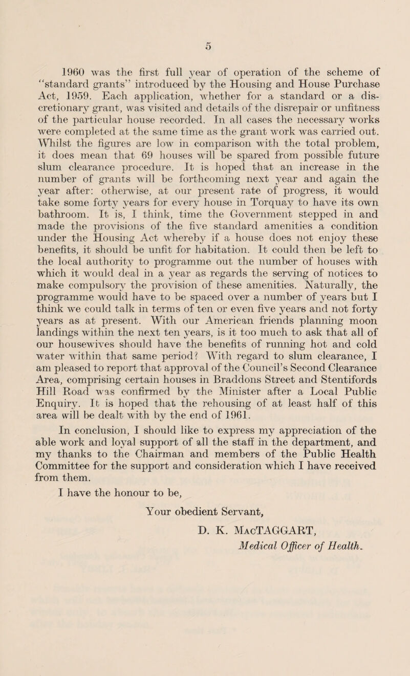 1960 was the first full year of operation of the scheme of * ‘standard grants” introduced by the Housing and House Purchase Act, 1959. Each application, whether for a standard or a dis¬ cretionary grant, was visited and details of the disrepair or unfitness of the particular house recorded. In all cases the necessary works were completed at the same time as the grant work was carried out. Whilst the figures are low in comparison with the total problem, it does mean that 69 houses will be spared from possible future slum clearance procedure. It is hoped that an increase in the number of grants will be forthcoming next year and again the year after: otherwise, at our present rate of progress, it would take some forty years for every house in Torquay to have its own bathroom. It is, I think, time the Government stepped in and made the provisions of the five standard amenities a condition under the Housing Act whereby if a house does not enjoy these benefits, it should be unfit for habitation. It could then be left to the local authority to programme out the number of houses with which it would deal in a year as regards the serving of notices to make compulsory the provision of these amenities. Naturally, the programme would have to be spaced over a number of years but I think we could talk in terms of ten or even five years and not forty years as at present. With our American friends planning moon landings within the next ten years, is it too much to ask that all of our housewives should have the benefits of running hot and cold water within that same period? With regard to slum clearance, I am pleased to report that approval of the Council’s Second Clearance Area, comprising certain houses in Braddons Street and Stentifords Hill Road was confirmed bv the Minister after a Local Public Enquiry. It is hoped that the rehousing of at least half of this area will be dealt with by the end of 1961. In conclusion, I should like to express my appreciation of the able work and loyal support of all the staff in the department, and my thanks to the Chairman and members of the Public Health Committee for the support and consideration which I have received from them. I have the honour to be, Your obedient Servant, X). K. MacTAGGART, Medical Officer of Health.