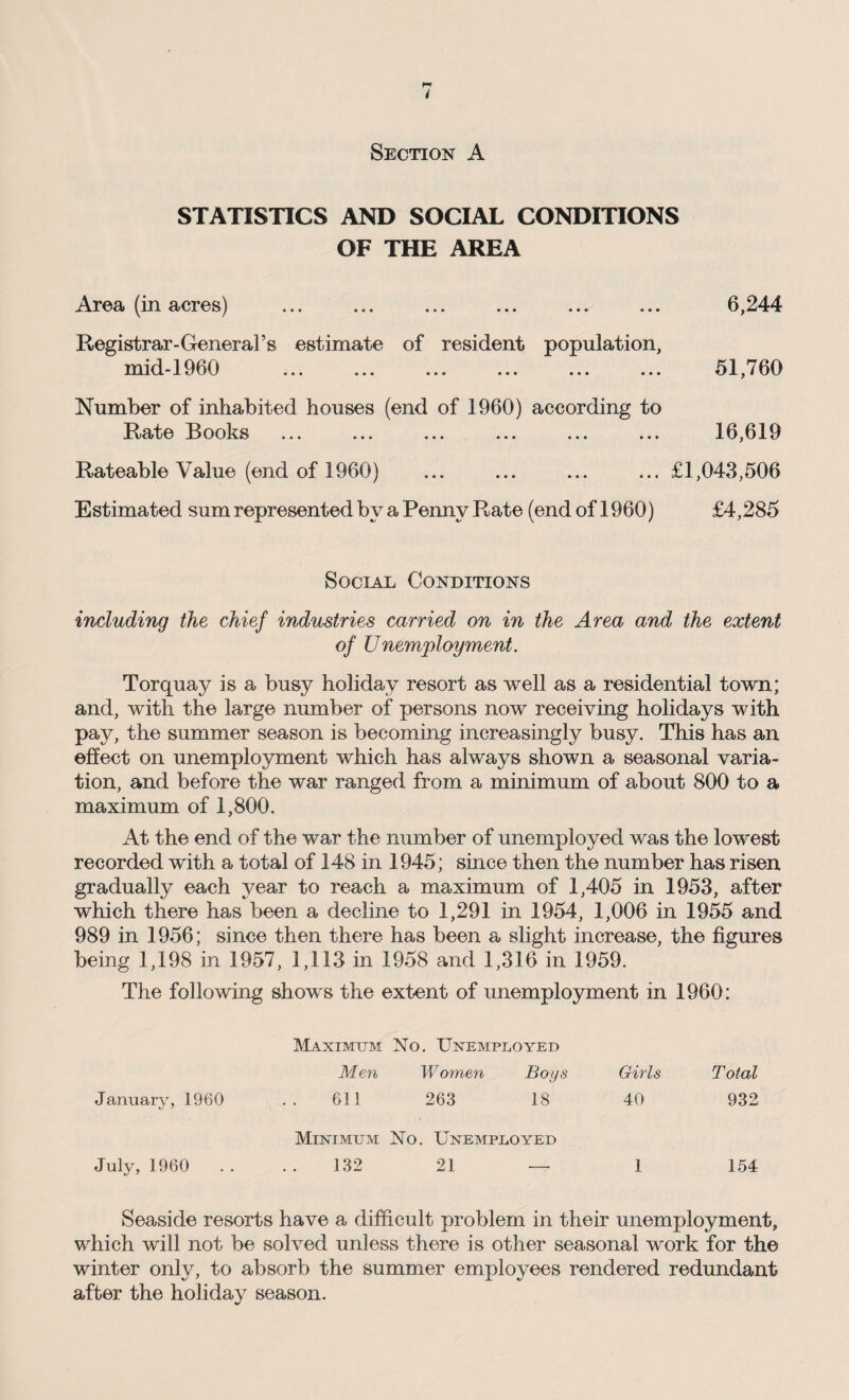 Section A STATISTICS AND SOCIAL CONDITIONS OF THE AREA Area (in acres) ... ... ... ... ... ... 6,244 Registrar-General’s estimate of resident population, mid-1960 ... ... ... ... ... ... 51,760 Number of inhabited houses (end of 1960) according to Rate Rooks ... ... ... ... ... ... 16,619 Rateable Value (end of 1960) ... ... ... ... £1,043,506 Estimated sum represented by a Penny Rate (end of 1960) £4,285 Social Conditions including the chief industries carried on in the Area and the extent of Unemployment. Torquay is a busy holiday resort as well as a residential town; and, with the large number of persons now receiving holidays with pay, the summer season is becoming increasingly busy. This has an effect on unemployment which has always shown a seasonal varia¬ tion, and before the war ranged from a minimum of about 800 to a maximum of 1,800. At the end of the war the number of unemployed was the lowest recorded with a total of 148 in 1945; since then the number has risen gradually each year to reach a maximum of 1,405 in 1953, after which there has been a decline to 1,291 in 1954, 1,006 in 1955 and 989 in 1956; since then there has been a slight increase, the figures being 1,198 in 1957, 1,113 in 1958 and 1,316 in 1959. The following shows the extent of unemployment in 1960: Maximum No. Unemployed Men Women Boys Girls Total January, 1960 611 263 18 40 932 July, 1960 Minimum No. Unemployed 132 21 — 1 154 Seaside resorts have a difficult problem in their unemployment, which will not be solved unless there is other seasonal work for the winter only, to absorb the summer employees rendered redundant after the holiday season.