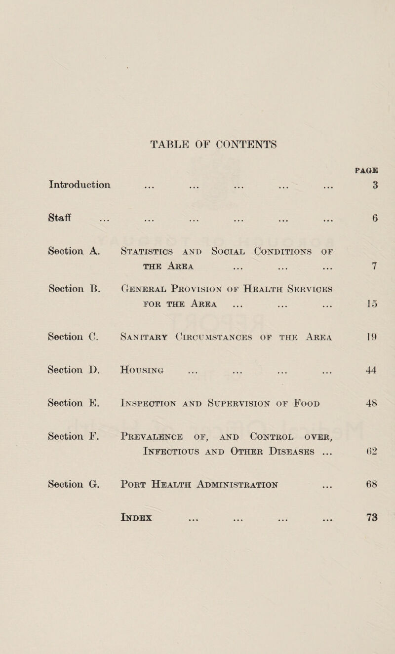 TABLE OF CONTENTS Introduction Staff Section A. Section B. Section C. Section D. Section E. Section F. Section G. Statistics and Social Conditions of the Area General Provision of Health Services for the Area Sanitary Circumstances of the Area Housing Inspection and Supervision of Food Prevalence of, and Control over, Infectious and Other Diseases ... Port Health Administration page 3 6 7 15 19 44 48 02 08 Index 73
