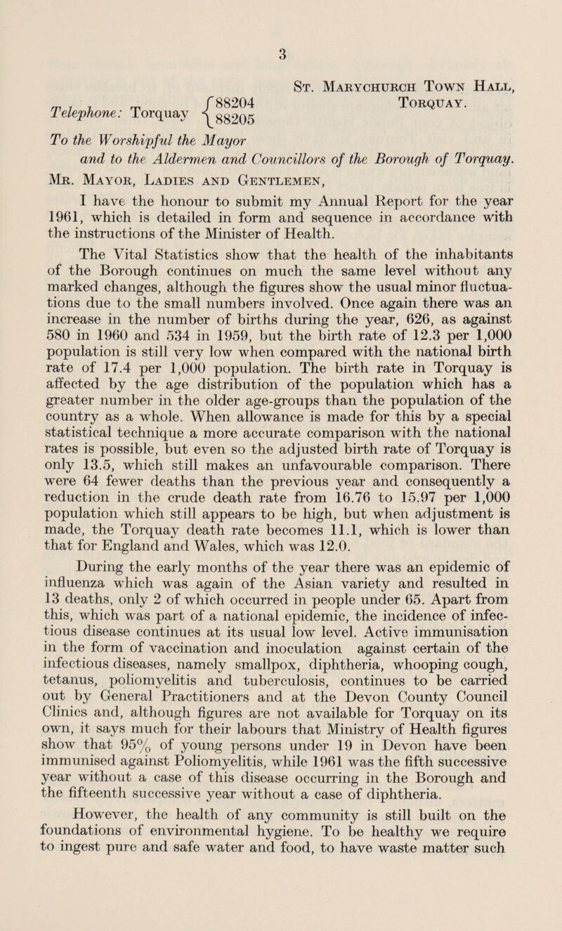 Telephone: Torquay / 88204 \ 88205 St. Marychurch Town Hall, Torquay. To the Worshipful the Mayor and to the Aldermen and Councillors of the Borough of Torquay. Mr. Mayor, Ladies and Gentlemen, I have the honour to submit my Annual Report for the year 1961, which is detailed in form and sequence in accordance with the instructions of the Minister of Health. The Vital Statistics show that the health of the inhabitants of the Borough continues on much the same level without any marked changes, although the figures show the usual minor fluctua¬ tions due to the small numbers involved. Once again there was an increase in the number of births during the year, 626, as against 580 in 1960 and 534 in 1959, but the birth rate of 12.3 per 1,000 population is still very low when compared with the national birth rate of 17.4 per 1,000 population. The birth rate in Torquay is affected by the age distribution of the population which has a greater number in the older age-groups than the population of the country as a whole. When allowance is made for this by a special statistical technique a more accurate comparison with the national rates is possible, but even so the adjusted birth rate of Torquay is only 13.5, which still makes an unfavourable comparison. There were 64 fewer deaths than the previous year and consequently a reduction in the crude death rate from 16.76 to 15.97 per 1,000 population which still appears to be high, but when adjustment is made, the Torquay death rate becomes 11.1, which is lower than that for England and Wales, which was 12.0. During the early months of the year there was an epidemic of influenza which was again of the Asian variety and resulted in 13 deaths, only 2 of which occurred in people under 65. Apart from this, which was part of a national epidemic, the incidence of infec¬ tious disease continues at its usual low level. Active immunisation in the form of vaccination and inoculation against certain of the infectious diseases, namely smallpox, diphtheria, whooping cough, tetanus, poliomyelitis and tuberculosis, continues to be carried out by General Practitioners and at the Devon County Council Clinics and, although figures are not available for Torquay on its own, it says much for their labours that Ministry of Health figures show that 95% of young persons under 19 in Devon have been immunised against Poliomyelitis, while 1961 was the fifth successive year without a case of this disease occurring in the Borough and the fifteenth successive year without a case of diphtheria. However, the health of any community is still built on the foundations of environmental hygiene. To be healthy we require to ingest pure and safe water and food, to have waste matter such