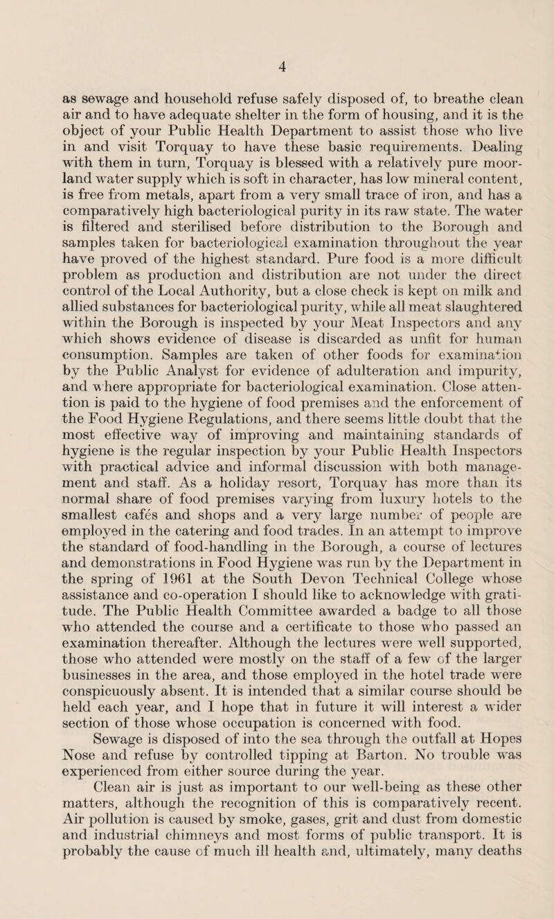as sewage and household refuse safely disposed of, to breathe clean air and to have adequate shelter in the form of housing, and it is the object of your Public Health Department to assist those who live in and visit Torquay to have these basic requirements. Dealing with them in turn, Torquay is blessed with a relatively pure moor¬ land water supply which is soft in character, has low mineral content, is free from metals, apart from a very small trace of iron, and has a comparatively high bacteriological purity in its raw state. The water is filtered and sterilised before distribution to the Borough and samples taken for bacteriological examination throughout the year have proved of the highest standard. Pure food is a more difficult problem as production and distribution are not under the direct control of the Local Authority, but a close check is kept on milk and allied substances for bacteriological purity, while all meat slaughtered within the Borough is inspected by your Meat Inspectors and any which shows evidence of disease is discarded as unfit for human consumption. Samples are taken of other foods for examination by the Public Analyst for evidence of adulteration and impurity, and where appropriate for bacteriological examination. Close atten¬ tion is paid to the hygiene of food premises and the enforcement of the Food Hygiene Regulations, and there seems little doubt that the most effective way of improving and maintaining standards of hygiene is the regular inspection by your Public Health Inspectors with practical advice and informal discussion with both manage¬ ment and staff. As a holiday resort, Torquay has more than its normal share of food premises varying from luxury hotels to the smallest cafes and shops and a very large number of people are employed in the catering and food trades. In an attempt to improve the standard of food-handling in the Borough, a course of lectures and demonstrations in Food Hygiene was run by the Department in the spring of 1961 at the South Devon Technical College whose assistance and co-operation I should like to acknowledge wdth grati¬ tude. The Public Health Committee awarded a badge to all those who attended the course and a certificate to those who passed an examination thereafter. Although the lectures were well supported, those who attended were mostly on the staff of a few of the larger businesses in the area, and those employed in the hotel trade were conspicuously absent. It is intended that a similar course should be held each year, and I hope that in future it will interest a wider section of those whose occupation is concerned with food. Sewage is disposed of into the sea through the outfall at Hopes Nose and refuse by controlled tipping at Barton. No trouble was experienced from either source during the year. Clean air is just as important to our well-being as these other matters, although the recognition of this is comparatively recent. Air pollution is caused by smoke, gases, grit and dust from domestic and industrial chimneys and most forms of public transport. It is probably the cause of much ill health a-nd, ultimately, many deaths
