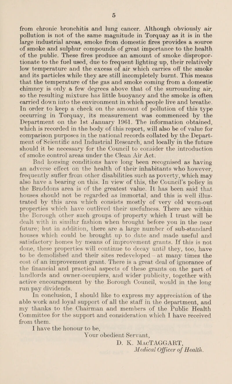 from chronic bronchitis and lung cancer. Although obviously air pollution is not of the same magnitude in Torquay as it is in the large industrial areas, smoke from domestic fires provides a source of smoke and sulphur compounds of great importance to the health of the public. These fires produce an amount of smoke dispropor¬ tionate to the fuel used, due to frequent lighting up, their relatively low temperature and the excess of air which carries off the smoke and its particles while they are still incompletely burnt. This means that the temperature of the gas and smoke coming from a domestic chimney is only a few degrees above that of the surrounding air, so the resulting mixture has little buoyancy and the smoke is often carried down into the environment in which people live and breathe. In order to keep a check on the amount of pollution of this type occurring in Torquay, its measurement was commenced by the Department on the 1st January 1961. The information obtained, which is recorded in the body of this report, will also be of value for comparison purposes in the national records collated by the Depart¬ ment of Scientific and Industrial Research, and locally in the future should it be necessary for the Council to consider the introduction of smoke control areas under the Clean Air Act. Bad housing conditions have long been recognised as having an adverse effect on the health of their inhabitants who however, frequently suffer from other disabilities such as poverty, which may also have a bearing on this. In view of this, the Council’s policy in the Braddons area is of the greatest value. It has been said that houses should not be regarded as immortal, and this is well illus¬ trated by this area which consists mostly of very old worn-out properties which have outlived their usefulness. There are within the Borough other such groups of property which I trust will be dealt with in similar fashion when brought before you in the near future; but in addition, there are a large number of sub-standard houses which could be brought up to date and made useful and satisfactory homes by means of improvement grants. If this is not done, these properties will continue to decay until they, too, have to be demolished and their sites redeveloped - at many times the cost of an improvement grant. There is a great deal of ignorance of the financial and practical aspects of these grants on the part of landlords and owner-occupiers, and wider publicity, together with active encouragement by the Borough Council, would in the long run pay dividends. In conclusion, I should like to express my appreciation of the able work and loyal support of all the staff in the department, and my thanks to the Chairman and members of the Public Health Committee for the support and consideration which I have received from them. I have the honour to be, Your obedient Servant, D. K. MacTAGGART, Medical Officer of Health.