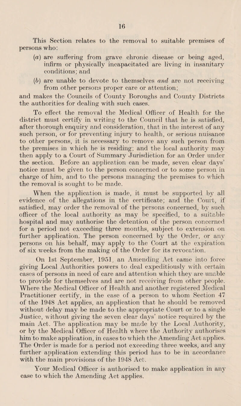 This Section relates to the removal to suitable premises of persons who: (а) are suffering from grave chronic disease or being aged, infirm or physically incapacitated are living in insanitary conditions; and (б) are unable to devote to themselves and are not receiving from other persons proper care or attention; and makes the Councils of County Boroughs and County Districts the authorities for dealing with such cases. To effect the removal the Medical Officer of Health for the district must certify in writing to the Council that he is satisfied, after thorough enquiry and consideration, that in the interest of any such person, or for preventing injury to health, or serious nuisance to other persons, it is necessary to remove any such person from the premises in which he is residing; and the local authority may then apply to a Court of Summary Jurisdiction for an Order under the section. Before an application can be made, seven clear days’ notice must be given to the person concerned or to some person in charge of him, and to the persons managing the premises to which the removal is sought to be made. When the application is made, it must be supported by all evidence of the allegations in the certificate; and the Court, if satisfied, may order the removal of the persons concerned, by such officer of the local authority as may be specified, to a suitable hospital and may authorise the detention of the person concerned for a period not exceeding three months, subject to extension on further application. The person concerned by the Order, or any persons on his behalf, may apply to the Court at the expiration of six weeks from the making of the Order for its revocation. On 1st September, 1951, an Amending Act came into force giving Local Authorities powers to deal expeditiously with certain cases of persons in need of care and attention which they are unable to provide for themselves and are not receiving from other people. Where the Medical Officer of Health and another registered Medical Practitioner certify, in the case of a person to whom Section 47 of the 1948 Act applies, an application that he should be removed without delay may be made to the appropriate Court or to a single Justice, without giving the seven clear days’ notice required by the main Act. The application may be made by the Local Authority, or by the Medical Officer of Health where the Authority authorises him to make application, in cases to which the Amending Act applies. The Order is made for a period not exceeding three weeks, and any further application extending this period has to be in accordance with the main provisions of the 1948 Act. Your Medical Officer is authorised to make application in any case to which the Amending Act applies.