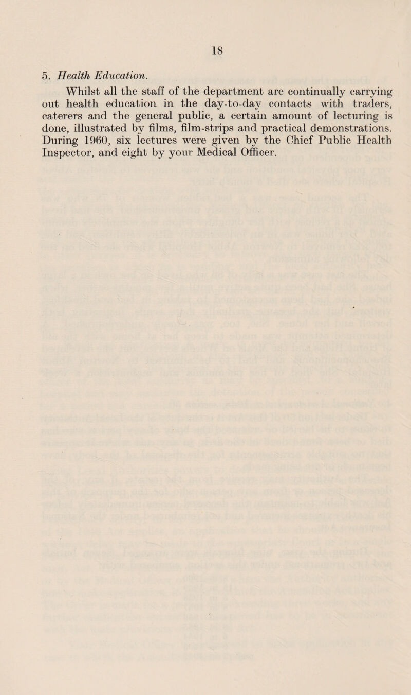 5. Health Education. Whilst all the staff of the department are continually carrying out health education in the day-to-day contacts with traders, caterers and the general public, a certain amount of lecturing is done, illustrated by films, film-strips and practical demonstrations. During 1960, six lectures were given by the Chief Public Health Inspector, and eight by your Medical Officer.
