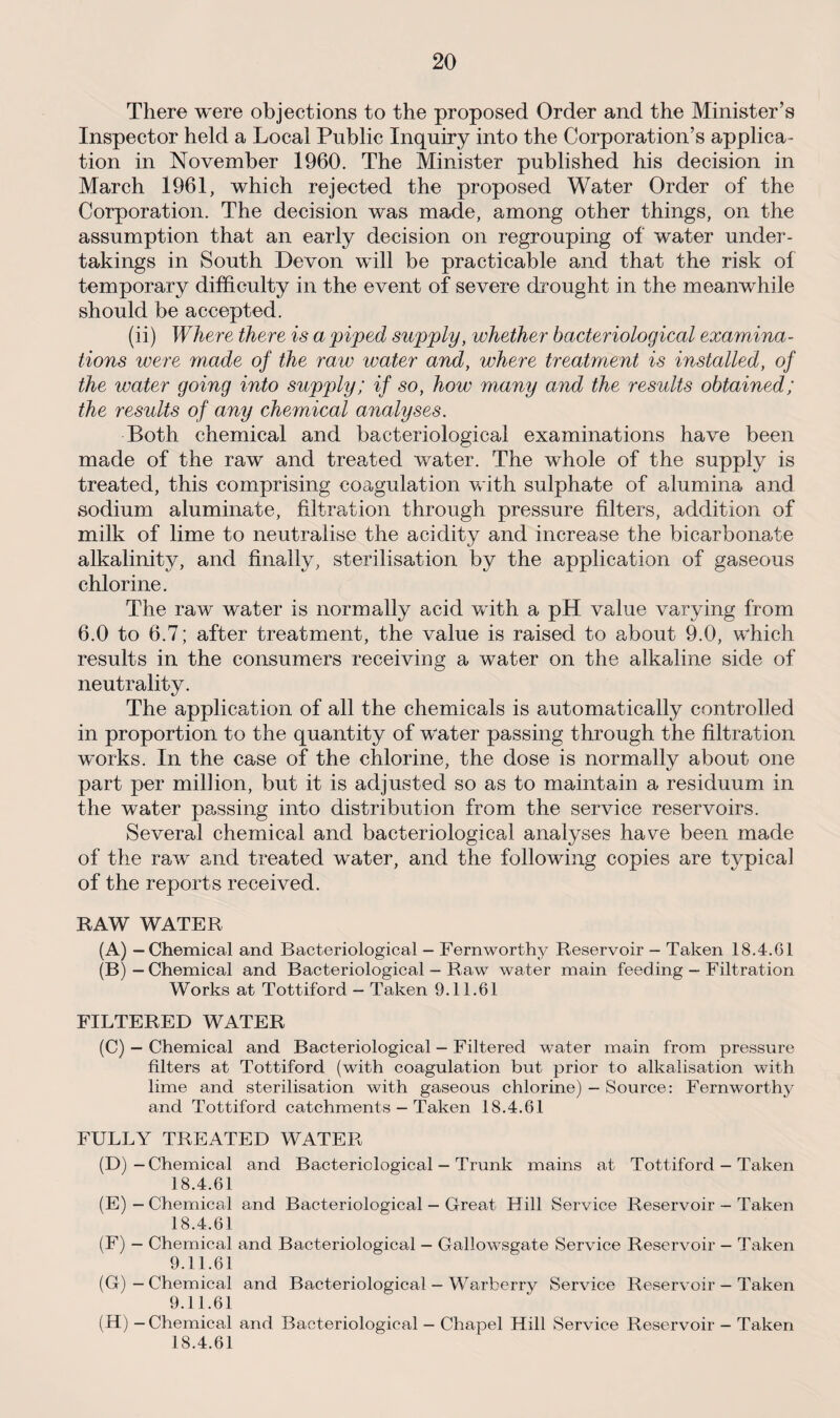 There were objections to the proposed Order and the Minister’s Inspector held a Local Public Inquiry into the Corporation’s applica¬ tion in November 1960. The Minister published his decision in March 1961, which rejected the proposed Water Order of the Corporation. The decision was made, among other things, on the assumption that an early decision on regrouping of water under¬ takings in South Devon will be practicable and that the risk of temporary difficulty in the event of severe drought in the meanwhile should be accepted. (ii) Where there is a piped supply, whether bacteriological examina¬ tions were made of the raw water and, where treatment is installed, of the water going into supply; if so, how many and the results obtained; the results of any chemical analyses. Both chemical and bacteriological examinations have been made of the raw and treated water. The whole of the supply is treated, this comprising coagulation with sulphate of alumina and sodium aluminate, filtration through pressure filters, addition of milk of lime to neutralise the acidity and increase the bicarbonate alkalinity, and finally, sterilisation by the application of gaseous chlorine. The raw water is normally acid with a pH value varying from 6.0 to 6.7; after treatment, the value is raised to about 9.0, which results in the consumers receiving a water on the alkaline side of neutrality. The application of all the chemicals is automatically controlled in proportion to the quantity of water passing through the filtration works. In the case of the chlorine, the dose is normally about one part per million, but it is adjusted so as to maintain a residuum in the water passing into distribution from the service reservoirs. Several chemical and bacteriological analyses have been made of the raw and treated wrater, and the following copies are typical of the reports received. RAW WATER (A) — Chemical and Bacteriological - Fernworthy Reservoir — Taken 18.4.G1 (B) — Chemical and Bacteriological - Raw water main feeding - Filtration Works at Tottiford — Taken 9.11.61 FILTERED WATER (C) — Chemical and Bacteriological — Filtered water main from pressure filters at Tottiford (with coagulation but prior to alkalisation with lime and sterilisation with gaseous chlorine) — Source: Fernworthy and Tottiford catchments — Taken 18.4.61 FULLY TREATED WATER (D) -Chemical and Bacteriological — Trunk mains at Tottiford — Taken 18.4.61 (E) — Chemical and Bacteriological — Great Hill Service Reservoir - Taken 18.4.61 (F) — Chemical and Bacteriological — Gallowsgate Service Reservoir — Taken 9.11.61 (G) — Chemical and Bacteriological - Warberry Service Reservoir - Taken 9.11.61 (H) — Chemical and Bacteriological — Chapel Hill Service Reservoir - Taken 18.4.61
