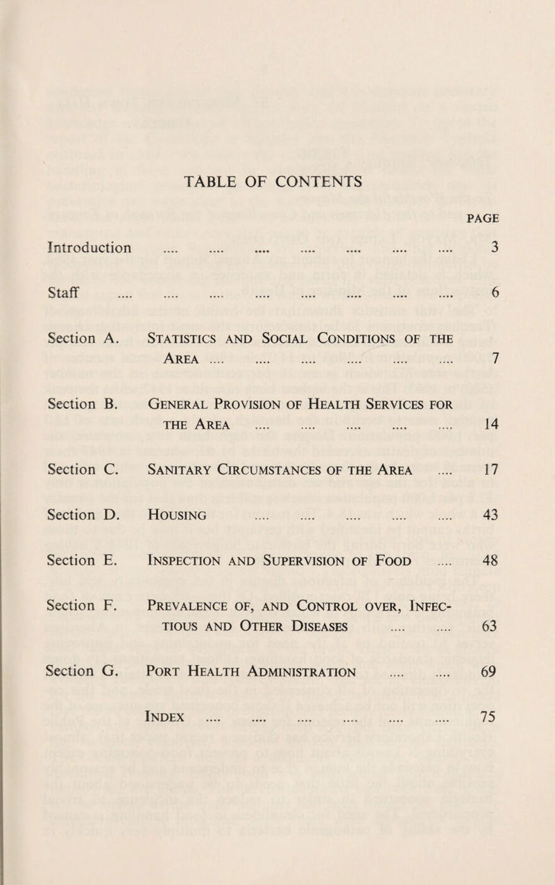 TABLE OF CONTENTS PAGE Introduction •«»« • • • • •••• •«*»•> •••• •••• 3 Staff .... • • • • • • • * •••• • • •e « a • e •••• •••• 6 Section A. Statistics and Social Conditions of the Area .... .... _ — 7 Section B. General Provision of Health Services for the Area .... — .... .... 14 Section C. Sanitary Circumstances of the Area 17 Section D. Housing . 43 Section E. Inspection and Supervision of Food 48 Section F. Prevalence of, and Control over, Infec¬ tious and Other Diseases . 63 Section G. Port Health Administration . 69 Index 75