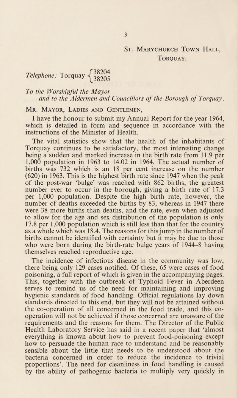 St. Marychurch Town Hall, Torquay. Telephone: Torquay 38204 38205 To the Worshipful the Mayor and to the Aldermen and Councillors of the Borough of Torquay. Mr. Mayor, Ladies and Gentlemen, I have the honour to submit my Annual Report for the year 1964, which is detailed in form and sequence in accordance with the instructions of the Minister of Health. The vital statistics show that the health of the inhabitants of Torquay continues to be satisfactory, the most interesting change being a sudden and marked increase in the birth rate from 11.9 per 1,000 population in 1963 to 14.02 in 1964. The actual number of births was 732 which is an 18 per cent increase on the number (620) in 1963. This is the highest birth rate since 1947 when the peak of the post-war ‘bulge’ was reached with 862 births, the greatest number ever to occur in the borough, giving a birth rate of 17.3 per 1,000 population. Despite the high birth rate, however, the number of deaths exceeded the births by 83, whereas in 1947 there were 38 more births than deaths, and the rate, even when adjusted to allow for the age and sex distribution of the population is only 17.8 per 1,000 population which is still less than that for the country as a whole which was 18.4. The reasons for this jump in the number of births cannot be identified with certainty but it may be due to those who were born during the birth-rate bulge years of 1944-8 having themselves reached reproductive age. The incidence of infectious disease in the community was low, there being only 129 cases notified. Of these, 65 were cases of food poisoning, a full report of which is given in the accompanying pages. This, together with the outbreak of Typhoid Fever in Aberdeen serves to remind us of the need for maintaining and improving hygienic standards of food handling. Official regulations lay down standards directed to this end, but they will not be attained without the co-operation of all concerned in the food trade, and this co¬ operation will not be achieved if those concerned are unaware of the requirements and the reasons for them. The Director of the Public Health Laboratory Service has said in a recent paper that ‘almost everything is known about how to prevent food-poisoning except how to persuade the human race to understand and be reasonably sensible about the little that needs to be understood about the bacteria concerned in order to reduce the incidence to trivial proportions’. The need for cleanliness in food handling is caused by the ability of pathogenic bacteria to multiply very quickly in