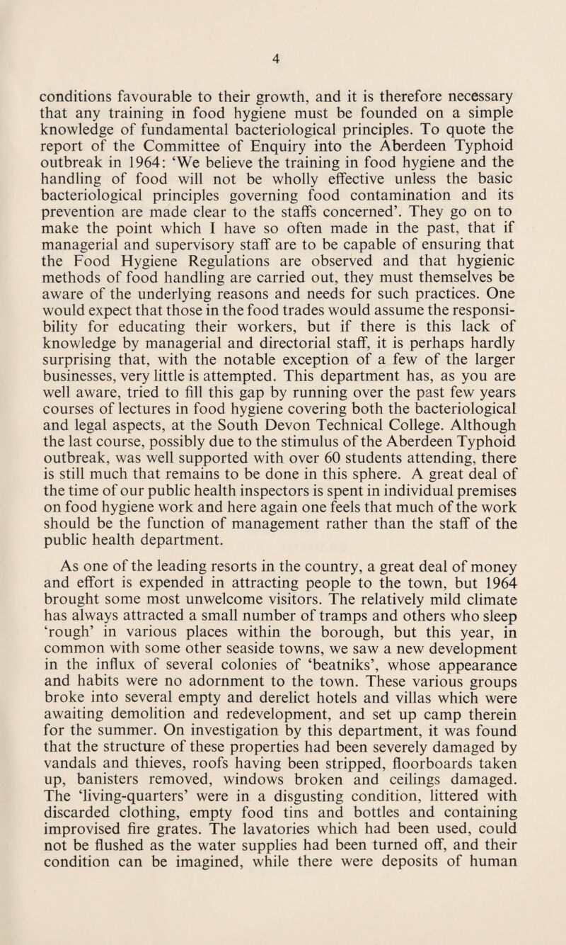conditions favourable to their growth, and it is therefore necessary that any training in food hygiene must be founded on a simple knowledge of fundamental bacteriological principles. To quote the report of the Committee of Enquiry into the Aberdeen Typhoid outbreak in 1964: ‘We believe the training in food hygiene and the handling of food will not be wholly effective unless the basic bacteriological principles governing food contamination and its prevention are made clear to the staffs concerned’. They go on to make the point which I have so often made in the past, that if managerial and supervisory staff are to be capable of ensuring that the Food Hygiene Regulations are observed and that hygienic methods of food handling are carried out, they must themselves be aware of the underlying reasons and needs for such practices. One would expect that those in the food trades would assume the responsi¬ bility for educating their workers, but if there is this lack of knowledge by managerial and directorial staff, it is perhaps hardly surprising that, with the notable exception of a few of the larger businesses, very little is attempted. This department has, as you are well aware, tried to fill this gap by running over the past few years courses of lectures in food hygiene covering both the bacteriological and legal aspects, at the South Devon Technical College. Although the last course, possibly due to the stimulus of the Aberdeen Typhoid outbreak, was well supported with over 60 students attending, there is still much that remains to be done in this sphere. A great deal of the time of our public health inspectors is spent in individual premises on food hygiene work and here again one feels that much of the work should be the function of management rather than the staff of the public health department. As one of the leading resorts in the country, a great deal of money and effort is expended in attracting people to the town, but 1964 brought some most unwelcome visitors. The relatively mild climate has always attracted a small number of tramps and others who sleep ‘rough’ in various places within the borough, but this year, in common with some other seaside towns, we saw a new development in the influx of several colonies of ‘beatniks’, whose appearance and habits were no adornment to the town. These various groups broke into several empty and derelict hotels and villas which were awaiting demolition and redevelopment, and set up camp therein for the summer. On investigation by this department, it was found that the structure of these properties had been severely damaged by vandals and thieves, roofs having been stripped, floorboards taken up, banisters removed, windows broken and ceilings damaged. The ‘living-quarters’ were in a disgusting condition, littered with discarded clothing, empty food tins and bottles and containing improvised fire grates. The lavatories which had been used, could not be flushed as the water supplies had been turned off, and their condition can be imagined, while there were deposits of human