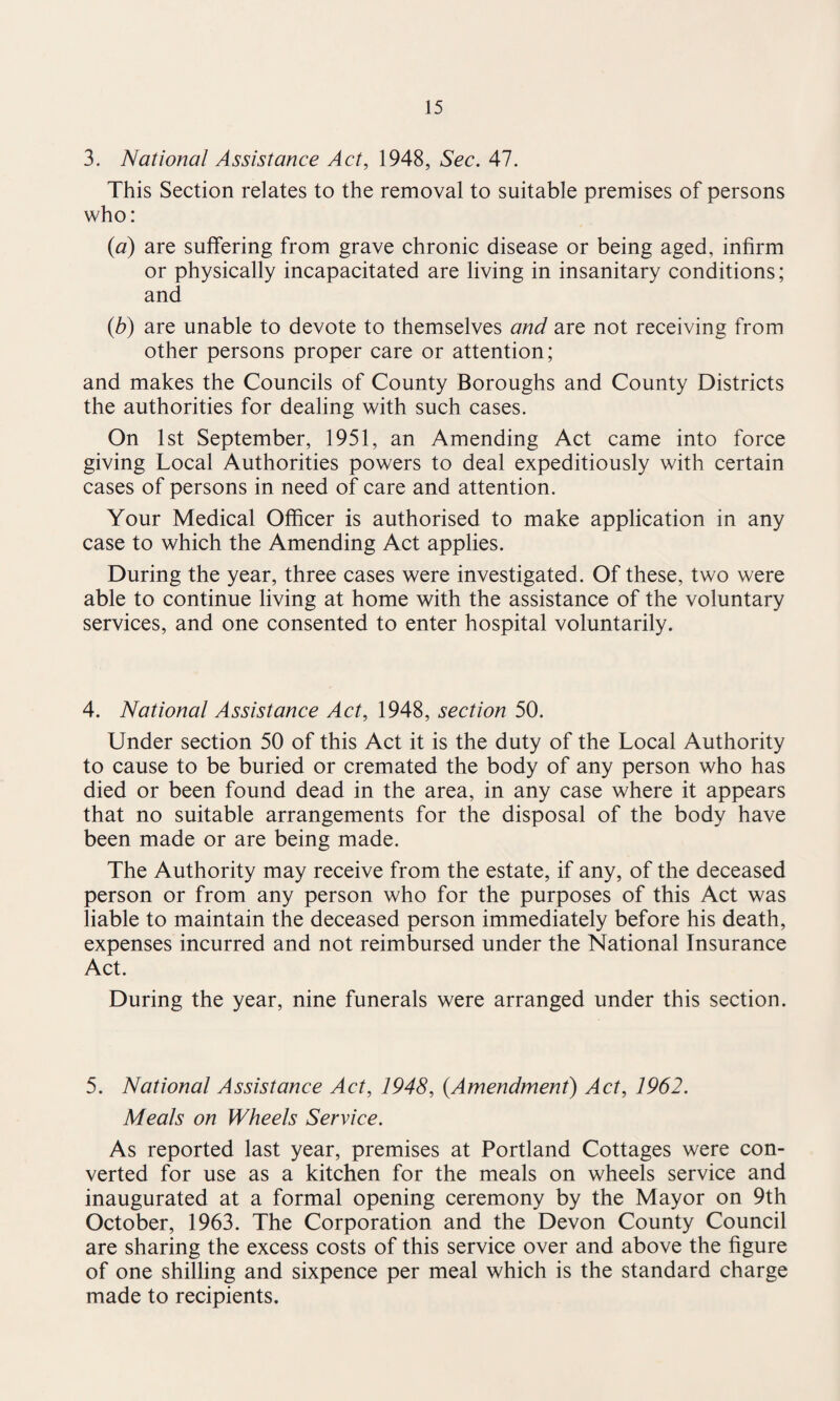 3. National Assistance Act, 1948, Sec. 47. This Section relates to the removal to suitable premises of persons who: (a) are suffering from grave chronic disease or being aged, infirm or physically incapacitated are living in insanitary conditions; and (b) are unable to devote to themselves and are not receiving from other persons proper care or attention; and makes the Councils of County Boroughs and County Districts the authorities for dealing with such cases. On 1st September, 1951, an Amending Act came into force giving Local Authorities powers to deal expeditiously with certain cases of persons in need of care and attention. Your Medical Officer is authorised to make application in any case to which the Amending Act applies. During the year, three cases were investigated. Of these, two were able to continue living at home with the assistance of the voluntary services, and one consented to enter hospital voluntarily. 4. National Assistance Act, 1948, section 50. Under section 50 of this Act it is the duty of the Local Authority to cause to be buried or cremated the body of any person who has died or been found dead in the area, in any case where it appears that no suitable arrangements for the disposal of the body have been made or are being made. The Authority may receive from the estate, if any, of the deceased person or from any person who for the purposes of this Act was liable to maintain the deceased person immediately before his death, expenses incurred and not reimbursed under the National Insurance Act. During the year, nine funerals were arranged under this section. 5. National Assistance Act, 1948, {Amendment) Act, 1962. Meals on Wheels Service. As reported last year, premises at Portland Cottages were con¬ verted for use as a kitchen for the meals on wheels service and inaugurated at a formal opening ceremony by the Mayor on 9th October, 1963. The Corporation and the Devon County Council are sharing the excess costs of this service over and above the figure of one shilling and sixpence per meal which is the standard charge made to recipients.