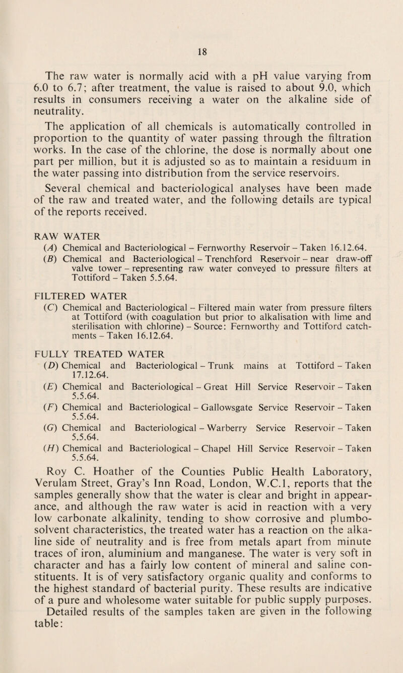 The raw water is normally acid with a pH value varying from 6.0 to 6.7; after treatment, the value is raised to about 9.0, which results in consumers receiving a water on the alkaline side of neutrality. The application of all chemicals is automatically controlled in proportion to the quantity of water passing through the filtration works. In the case of the chlorine, the dose is normally about one part per million, but it is adjusted so as to maintain a residuum in the water passing into distribution from the service reservoirs. Several chemical and bacteriological analyses have been made of the raw and treated water, and the following details are typical of the reports received. RAW WATER (A) Chemical and Bacteriological - Fernworthy Reservoir - Taken 16.12.64. (B) Chemical and Bacteriological - Trenchford Reservoir - near draw-off valve tower - representing raw water conveyed to pressure filters at Tottiford - Taken 5.5.64. FILTERED WATER (C) Chemical and Bacteriological - Filtered main water from pressure filters at Tottiford (with coagulation but prior to alkalisation with lime and sterilisation with chlorine) - Source: Fernworthy and Tottiford catch¬ ments - Taken 16.12.64. FULLY TREATED WATER (D) Chemical and Bacteriological - Trunk mains at Tottiford - Taken 17.12.64. (E) Chemical and Bacteriological - Great Hill Service Reservoir - Taken 5.5.64. (F) Chemical and Bacteriological - Gallowsgate Service Reservoir - Taken 5.5.64. (G) Chemical and Bacteriological - Warberry Service Reservoir - Taken 5.5.64. (H) Chemical and Bacteriological - Chapel Hill Service Reservoir - Taken 5.5.64. Roy C. Hoather of the Counties Public Health Laboratory, Verulam Street, Gray’s Inn Road, London, W.C.l, reports that the samples generally show that the water is clear and bright in appear¬ ance, and although the raw water is acid in reaction with a very low carbonate alkalinity, tending to show corrosive and plumbo- solvent characteristics, the treated water has a reaction on the alka¬ line side of neutrality and is free from metals apart from minute traces of iron, aluminium and manganese. The water is very soft in character and has a fairly low content of mineral and saline con¬ stituents. It is of very satisfactory organic quality and conforms to the highest standard of bacterial purity. These results are indicative of a pure and wholesome water suitable for public supply purposes. Detailed results of the samples taken are given in the following table: