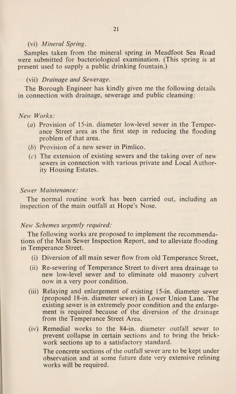(vi) Mineral Spring. Samples taken from the mineral spring in Meadfoot Sea Road were submitted for bacteriological examination. (This spring is at present used to supply a public drinking fountain.) (vii) Drainage and Sewerage. The Borough Engineer has kindly given me the following details in connection with drainage, sewerage and public cleansing: New Works: {a) Provision of 15-in. diameter low-level sewer in the Temper¬ ance Street area as the first step in reducing the flooding problem of that area. (b) Provision of a new sewer in Pimlico. (c) The extension of existing sewers and the taking over of new sewers in connection with various private and Local Author¬ ity Housing Estates. Sewer Maintenance: The normal routine work has been carried out, including an inspection of the main outfall at Hope’s Nose. New Schemes urgently required: The following works are proposed to implement the recommenda¬ tions of the Main Sewer Inspection Report, and to alleviate flooding in Temperance Street. (i) Diversion of all main sewer flow from old Temperance Street. (ii) Re-sewering of Temperance Street to divert area drainage to new low-level sewer and to eliminate old masonry culvert now in a very poor condition. (iii) Relaying and enlargement of existing 15-in. diameter sewer (proposed 18-in. diameter sewer) in Lower Union Lane. The existing sewer is in extremely poor condition and the enlarge¬ ment is required because of the diversion of the drainage from the Temperance Street Area. (iv) Remedial works to the 84-in. diameter outfall sewer to prevent collapse in certain sections and to bring the brick¬ work sections up to a satisfactory standard. The concrete sections of the outfall sewer are to be kept under observation and at some future date very extensive relining works will be required.