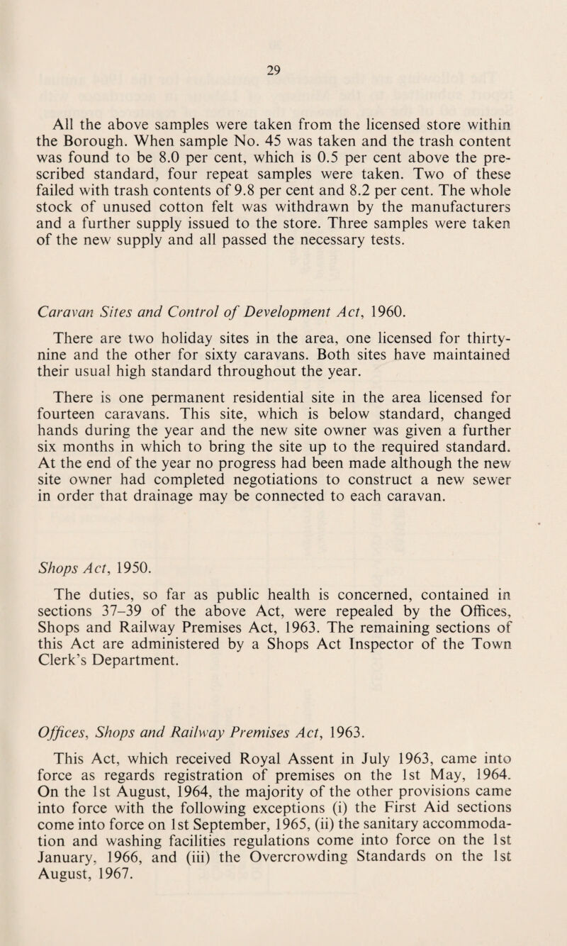 All the above samples were taken from the licensed store within the Borough. When sample No. 45 was taken and the trash content was found to be 8.0 per cent, which is 0.5 per cent above the pre¬ scribed standard, four repeat samples were taken. Two of these failed with trash contents of 9.8 per cent and 8.2 per cent. The whole stock of unused cotton felt was withdrawn by the manufacturers and a further supply issued to the store. Three samples were taken of the new supply and all passed the necessary tests. Caravan Sites and Control of Development Act, 1960. There are two holiday sites in the area, one licensed for thirty- nine and the other for sixty caravans. Both sites have maintained their usual high standard throughout the year. There is one permanent residential site in the area licensed for fourteen caravans. This site, which is below standard, changed hands during the year and the new site owner was given a further six months in which to bring the site up to the required standard. At the end of the year no progress had been made although the new site owner had completed negotiations to construct a new sewer in order that drainage may be connected to each caravan. Shops Act, 1950. The duties, so far as public health is concerned, contained in sections 37-39 of the above Act, were repealed by the Offices, Shops and Railway Premises Act, 1963. The remaining sections of this Act are administered by a Shops Act Inspector of the Town Clerk’s Department. Offices, Shops and Railway Premises Act, 1963. This Act, which received Royal Assent in July 1963, came into force as regards registration of premises on the 1st May, 1964. On the 1st August, 1964, the majority of the other provisions came into force with the following exceptions (i) the First Aid sections come into force on 1st September, 1965, (ii) the sanitary accommoda¬ tion and washing facilities regulations come into force on the 1st January, 1966, and (iii) the Overcrowding Standards on the 1st August, 1967.