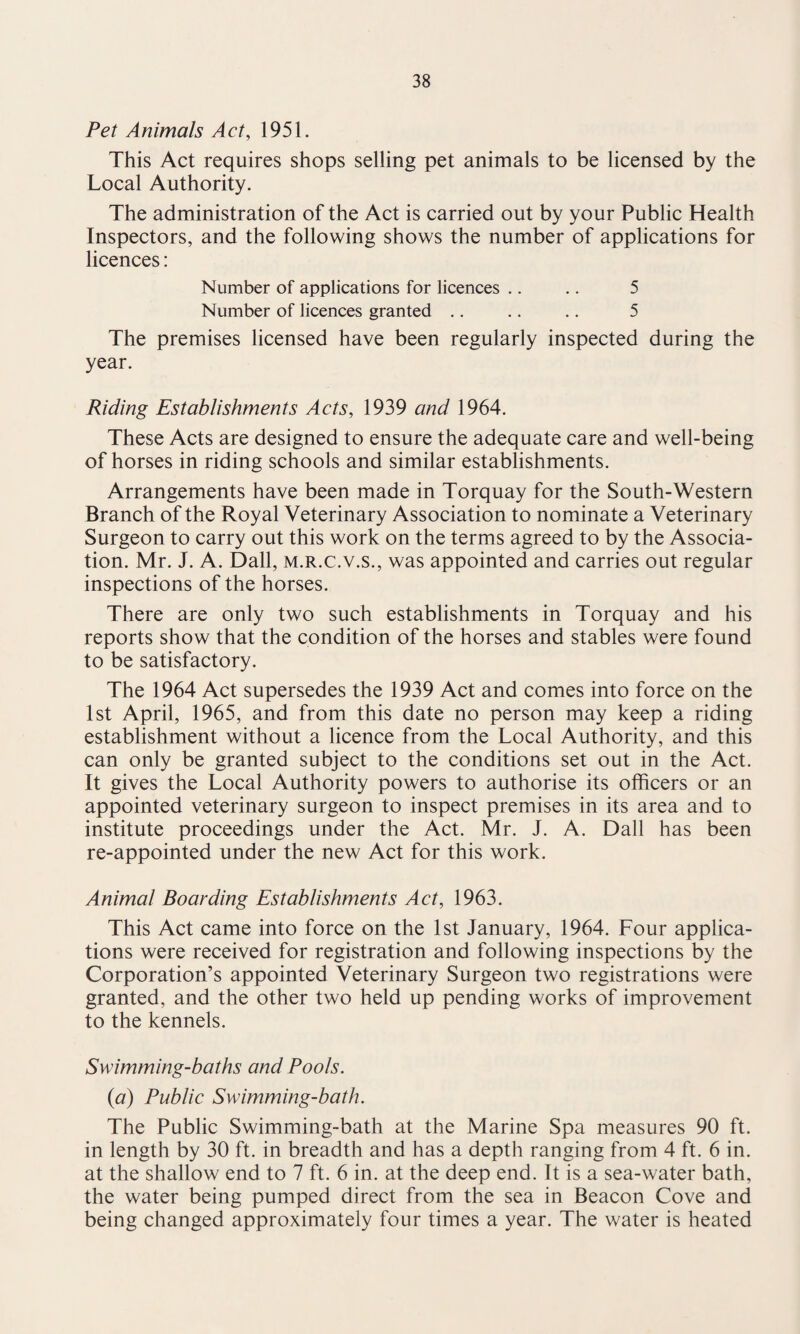 Pet Animals Act, 1951. This Act requires shops selling pet animals to be licensed by the Local Authority. The administration of the Act is carried out by your Public Health Inspectors, and the following shows the number of applications for licences: Number of applications for licences .. .. 5 Number of licences granted .. .. .. 5 The premises licensed have been regularly inspected during the year. Riding Establishments Acts, 1939 and 1964. These Acts are designed to ensure the adequate care and well-being of horses in riding schools and similar establishments. Arrangements have been made in Torquay for the South-Western Branch of the Royal Veterinary Association to nominate a Veterinary Surgeon to carry out this work on the terms agreed to by the Associa¬ tion. Mr. J. A. Dali, m.r.c.v.s., was appointed and carries out regular inspections of the horses. There are only two such establishments in Torquay and his reports show that the condition of the horses and stables were found to be satisfactory. The 1964 Act supersedes the 1939 Act and comes into force on the 1st April, 1965, and from this date no person may keep a riding establishment without a licence from the Local Authority, and this can only be granted subject to the conditions set out in the Act. It gives the Local Authority powers to authorise its officers or an appointed veterinary surgeon to inspect premises in its area and to institute proceedings under the Act. Mr. J. A. Dali has been re-appointed under the new Act for this work. Animal Boarding Establishments Act, 1963. This Act came into force on the 1st January, 1964. Four applica¬ tions were received for registration and following inspections by the Corporation’s appointed Veterinary Surgeon two registrations were granted, and the other two held up pending works of improvement to the kennels. Swimming-baths and Pools. (a) Public Swimming-bath. The Public Swimming-bath at the Marine Spa measures 90 ft. in length by 30 ft. in breadth and has a depth ranging from 4 ft. 6 in. at the shallow end to 7 ft. 6 in. at the deep end. It is a sea-water bath, the water being pumped direct from the sea in Beacon Cove and being changed approximately four times a year. The water is heated