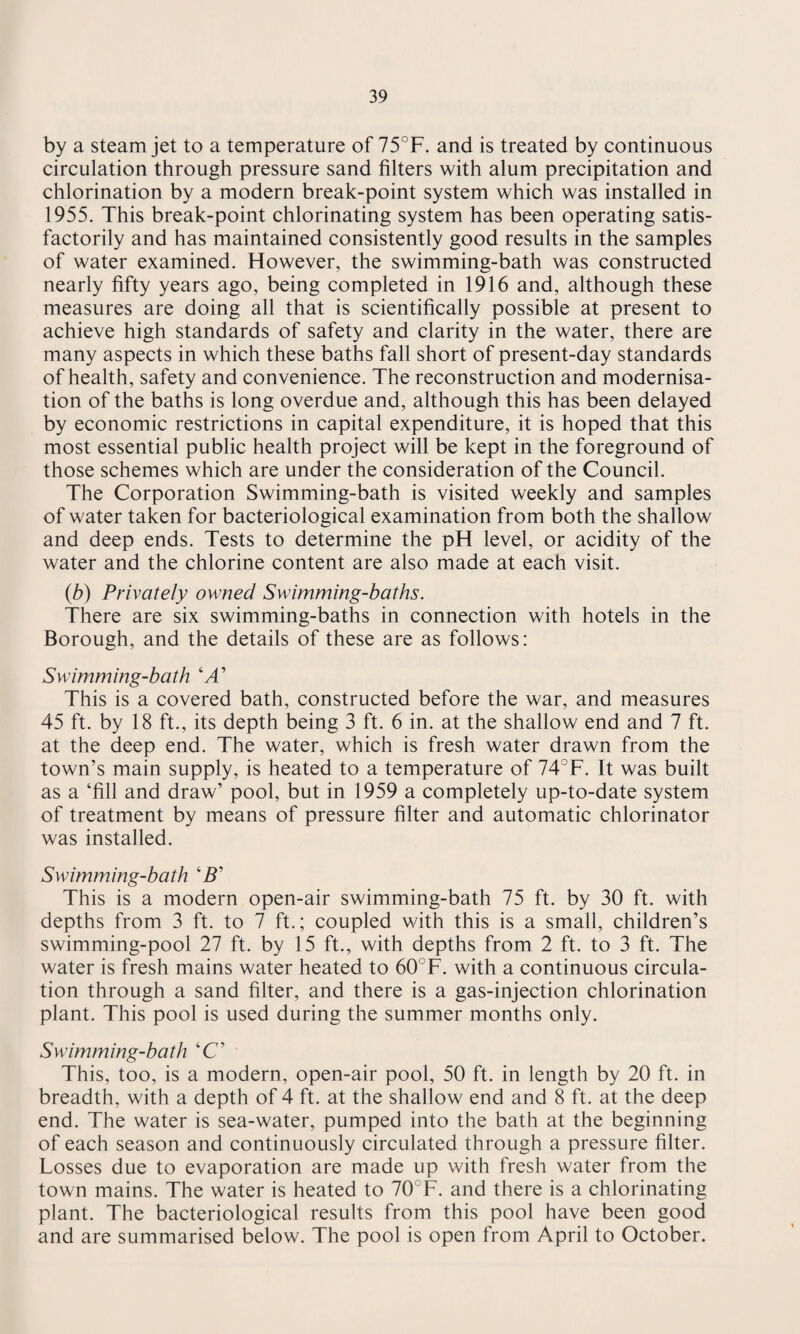 by a steam jet to a temperature of 75°F. and is treated by continuous circulation through pressure sand filters with alum precipitation and chlorination by a modern break-point system which was installed in 1955. This break-point chlorinating system has been operating satis¬ factorily and has maintained consistently good results in the samples of water examined. However, the swimming-bath was constructed nearly fifty years ago, being completed in 1916 and, although these measures are doing all that is scientifically possible at present to achieve high standards of safety and clarity in the water, there are many aspects in which these baths fall short of present-day standards of health, safety and convenience. The reconstruction and modernisa¬ tion of the baths is long overdue and, although this has been delayed by economic restrictions in capital expenditure, it is hoped that this most essential public health project will be kept in the foreground of those schemes which are under the consideration of the Council. The Corporation Swimming-bath is visited weekly and samples of water taken for bacteriological examination from both the shallow and deep ends. Tests to determine the pH level, or acidity of the water and the chlorine content are also made at each visit. (b) Privately owned Swimming-baths. There are six swimming-baths in connection with hotels in the Borough, and the details of these are as follows: Swimming-bath ‘A’ This is a covered bath, constructed before the war, and measures 45 ft. by 18 ft., its depth being 3 ft. 6 in. at the shallow end and 7 ft. at the deep end. The water, which is fresh water drawn from the town’s main supply, is heated to a temperature of 74°F. It was built as a ‘fill and draw’ pool, but in 1959 a completely up-to-date system of treatment by means of pressure filter and automatic chlorinator was installed. Swimming-bath ‘B’ This is a modern open-air swimming-bath 75 ft. by 30 ft. with depths from 3 ft. to 7 ft.; coupled with this is a small, children’s swimming-pool 27 ft. by 15 ft., with depths from 2 ft. to 3 ft. The water is fresh mains water heated to 60°F. with a continuous circula¬ tion through a sand filter, and there is a gas-injection chlorination plant. This pool is used during the summer months only. Swimming-bath ‘C’ This, too, is a modern, open-air pool, 50 ft. in length by 20 ft. in breadth, with a depth of 4 ft. at the shallow end and 8 ft. at the deep end. The water is sea-water, pumped into the bath at the beginning of each season and continuously circulated through a pressure filter. Losses due to evaporation are made up with fresh water from the town mains. The water is heated to 70°F. and there is a chlorinating plant. The bacteriological results from this pool have been good and are summarised below. The pool is open from April to October.