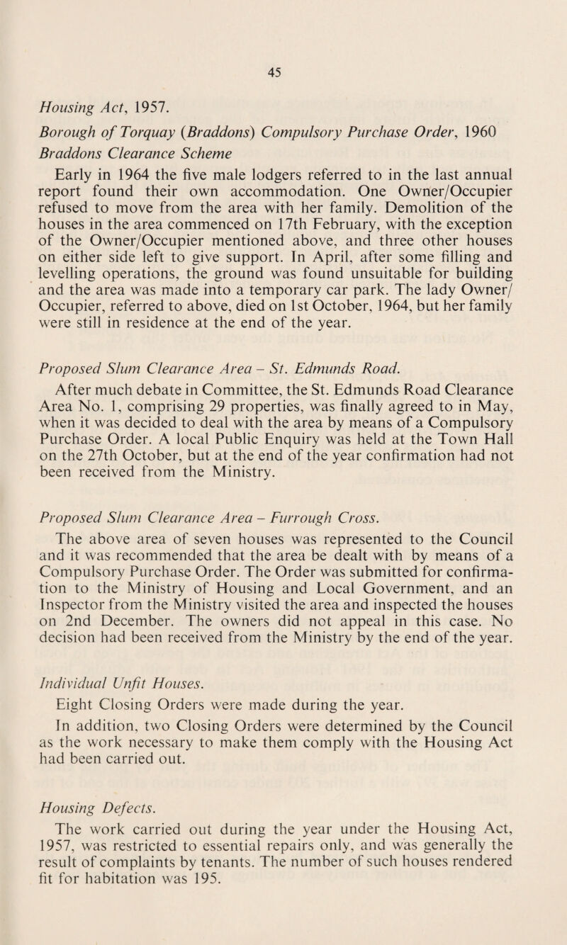 Housing Act, 1957. Borough of Torquay (Braddons) Compulsory Purchase Order, 1960 Braddons Clearance Scheme Early in 1964 the five male lodgers referred to in the last annual report found their own accommodation. One Owner/Occupier refused to move from the area with her family. Demolition of the houses in the area commenced on 17th February, with the exception of the Owner/Occupier mentioned above, and three other houses on either side left to give support. In April, after some filling and levelling operations, the ground was found unsuitable for building and the area was made into a temporary car park. The lady Owner/ Occupier, referred to above, died on 1st October, 1964, but her family were still in residence at the end of the year. Proposed Slum Clearance Area - St. Edmunds Road. After much debate in Committee, the St. Edmunds Road Clearance Area No. 1, comprising 29 properties, was finally agreed to in May, when it was decided to deal with the area by means of a Compulsory Purchase Order. A local Public Enquiry was held at the Town Hall on the 27th October, but at the end of the year confirmation had not been received from the Ministry. Proposed Slum Clearance Area - Fur rough Cross. The above area of seven houses was represented to the Council and it was recommended that the area be dealt with by means of a Compulsory Purchase Order. The Order was submitted for confirma¬ tion to the Ministry of Housing and Local Government, and an Inspector from the Ministry visited the area and inspected the houses on 2nd December. The owners did not appeal in this case. No decision had been received from the Ministry by the end of the year. Individual Unfit Houses. Eight Closing Orders were made during the year. In addition, two Closing Orders were determined by the Council as the work necessary to make them comply with the Housing Act had been carried out. Housing Defects. The work carried out during the year under the Housing Act, 1957, was restricted to essential repairs only, and was generally the result of complaints by tenants. The number of such houses rendered fit for habitation was 195.
