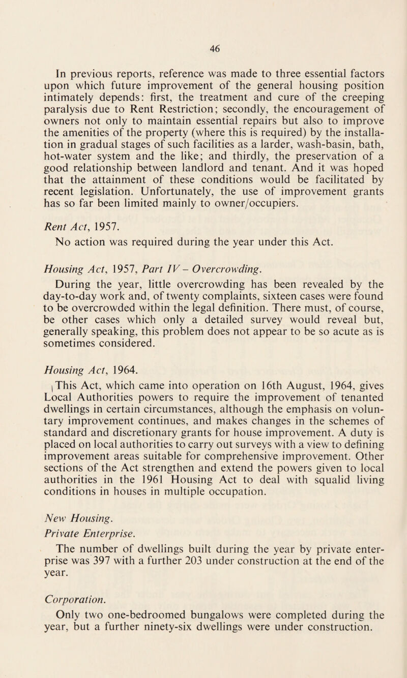 In previous reports, reference was made to three essential factors upon which future improvement of the general housing position intimately depends: first, the treatment and cure of the creeping paralysis due to Rent Restriction; secondly, the encouragement of owners not only to maintain essential repairs but also to improve the amenities of the property (where this is required) by the installa¬ tion in gradual stages of such facilities as a larder, wash-basin, bath, hot-water system and the like; and thirdly, the preservation of a good relationship between landlord and tenant. And it was hoped that the attainment of these conditions would be facilitated by recent legislation. Unfortunately, the use of improvement grants has so far been limited mainly to owner/occupiers. Rent Act, 1957. No action was required during the year under this Act. Housing Act, 1957, Part IV- Overcrowding. During the year, little overcrowding has been revealed by the day-to-day work and, of twenty complaints, sixteen cases were found to be overcrowded within the legal definition. There must, of course, be other cases which only a detailed survey would reveal but, generally speaking, this problem does not appear to be so acute as is sometimes considered. Housing Act, 1964. I This Act, which came into operation on 16th August, 1964, gives Local Authorities powers to require the improvement of tenanted dwellings in certain circumstances, although the emphasis on volun¬ tary improvement continues, and makes changes in the schemes of standard and discretionary grants for house improvement. A duty is placed on local authorities to carry out surveys with a view to defining improvement areas suitable for comprehensive improvement. Other sections of the Act strengthen and extend the powers given to local authorities in the 1961 Housing Act to deal with squalid living conditions in houses in multiple occupation. New Housing. Private Enterprise. The number of dwellings built during the year by private enter¬ prise was 397 with a further 203 under construction at the end of the year. Corporation. Only two one-bedroomed bungalows were completed during the year, but a further ninety-six dwellings were under construction.