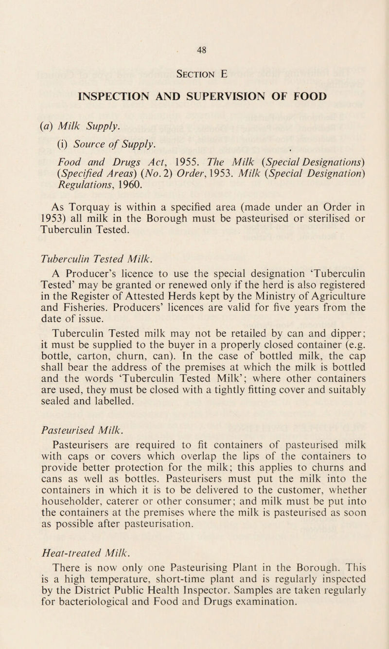 Section E INSPECTION AND SUPERVISION OF FOOD (a) Milk Supply. (i) Source of Supply. Food and Drugs Act, 1955. The Milk {SpecialDesignations) {Specified Areas) {No. 2) Order, 1953. Milk {Special Designation) Regulations, 1960. As Torquay is within a specified area (made under an Order in 1953) all milk in the Borough must be pasteurised or sterilised or Tuberculin Tested. Tuberculin Tested Milk. A Producer’s licence to use the special designation ‘Tuberculin Tested’ may be granted or renewed only if the herd is also registered in the Register of Attested Herds kept by the Ministry of Agriculture and Fisheries. Producers’ licences are valid for five years from the date of issue. Tuberculin Tested milk may not be retailed by can and dipper; it must be supplied to the buyer in a properly closed container (e.g. bottle, carton, churn, can). In the case of bottled milk, the cap shall bear the address of the premises at which the milk is bottled and the words ‘Tuberculin Tested Milk’; where other containers are used, they must be closed with a tightly fitting cover and suitably sealed and labelled. Pasteurised Milk. Pasteurisers are required to fit containers of pasteurised milk with caps or covers which overlap the lips of the containers to provide better protection for the milk; this applies to churns and cans as well as bottles. Pasteurisers must put the milk into the containers in which it is to be delivered to the customer, whether householder, caterer or other consumer; and milk must be put into the containers at the premises where the milk is pasteurised as soon as possible after pasteurisation. Heat-treated Milk. There is now only one Pasteurising Plant in the Borough. This is a high temperature, short-time plant and is regularly inspected by the District Public Health Inspector. Samples are taken regularly for bacteriological and Food and Drugs examination.