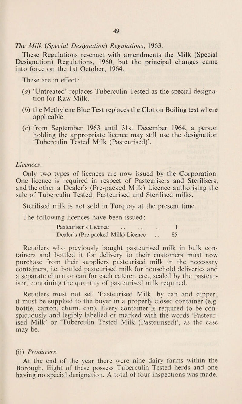 The Milk (Special Designation) Regulations, 1963. These Regulations re-enact with amendments the Milk (Special Designation) Regulations, 1960, but the principal changes came into force on the 1st October, 1964. These are in effect: (a) ‘Untreated’ replaces Tuberculin Tested as the special designa¬ tion for Raw Milk. (b) the Methylene Blue Test replaces the Clot on Boiling test where applicable. (c) from September 1963 until 31st December 1964, a person holding the appropriate licence may still use the designation ‘Tuberculin Tested Milk (Pasteurised)’. Licences. Only two types of licences are now issued by the Corporation. One licence is required in respect of Pasteurisers and Sterilisers, and the other a Dealer’s (Pre-packed Milk) Licence authorising the sale of Tuberculin Tested, Pasteurised and Sterilised milks. Sterilised milk is not sold in Torquay at the present time. The following licences have been issued: Pasteuriser’s Licence .. .. .. 1 Dealer’s (Pre-packed Milk) Licence .. 85 Retailers who previously bought pasteurised milk in bulk con¬ tainers and bottled it for delivery to their customers must now purchase from their suppliers pasteurised milk in the necessary containers, i.e. bottled pasteurised milk for household deliveries and a separate churn or can for each caterer, etc., sealed by the pasteur¬ iser, containing the quantity of pasteurised milk required. Retailers must not sell ‘Pasteurised Milk’ by can and dipper; it must be supplied to the buyer in a properly closed container (e.g. bottle, carton, churn, can). Every container is required to be con¬ spicuously and legibly labelled or marked with the words ‘Pasteur¬ ised Milk’ or ‘Tuberculin Tested Milk (Pasteurised)’, as the case may be. (ii) Producers. At the end of the year there were nine dairy farms within the Borough. Eight of these possess Tuberculin Tested herds and one having no special designation. A total of four inspections was made.