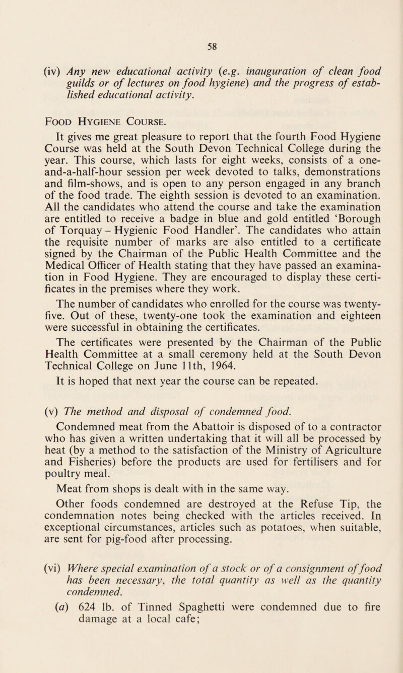 (iv) Any new educational activity (e.g. inauguration of clean food guilds or of lectures on food hygiene) and the progress of estab¬ lished educational activity. Food Hygiene Course. It gives me great pleasure to report that the fourth Food Hygiene Course was held at the South Devon Technical College during the year. This course, which lasts for eight weeks, consists of a one- and-a-half-hour session per week devoted to talks, demonstrations and film-shows, and is open to any person engaged in any branch of the food trade. The eighth session is devoted to an examination. All the candidates who attend the course and take the examination are entitled to receive a badge in blue and gold entitled ‘Borough of Torquay - Hygienic Food Handler’. The candidates who attain the requisite number of marks are also entitled to a certificate signed by the Chairman of the Public Health Committee and the Medical Officer of Health stating that they have passed an examina¬ tion in Food Hygiene. They are encouraged to display these certi¬ ficates in the premises where they work. The number of candidates who enrolled for the course was twenty- five. Out of these, twenty-one took the examination and eighteen were successful in obtaining the certificates. The certificates were presented by the Chairman of the Public Health Committee at a small ceremony held at the South Devon Technical College on June 11th, 1964. It is hoped that next year the course can be repeated. (v) The method and disposal of condemned food. Condemned meat from the Abattoir is disposed of to a contractor who has given a written undertaking that it will all be processed by heat (by a method to the satisfaction of the Ministry of Agriculture and Fisheries) before the products are used for fertilisers and for poultry meal. Meat from shops is dealt with in the same way. Other foods condemned are destroyed at the Refuse Tip, the condemnation notes being checked with the articles received. In exceptional circumstances, articles such as potatoes, when suitable, are sent for pig-food after processing. (vi) Where special examination of a stock or of a consignment of food has been necessary, the total quantity as well as the quantity condemned. (a) 624 lb. of Tinned Spaghetti were condemned due to fire damage at a local cafe;