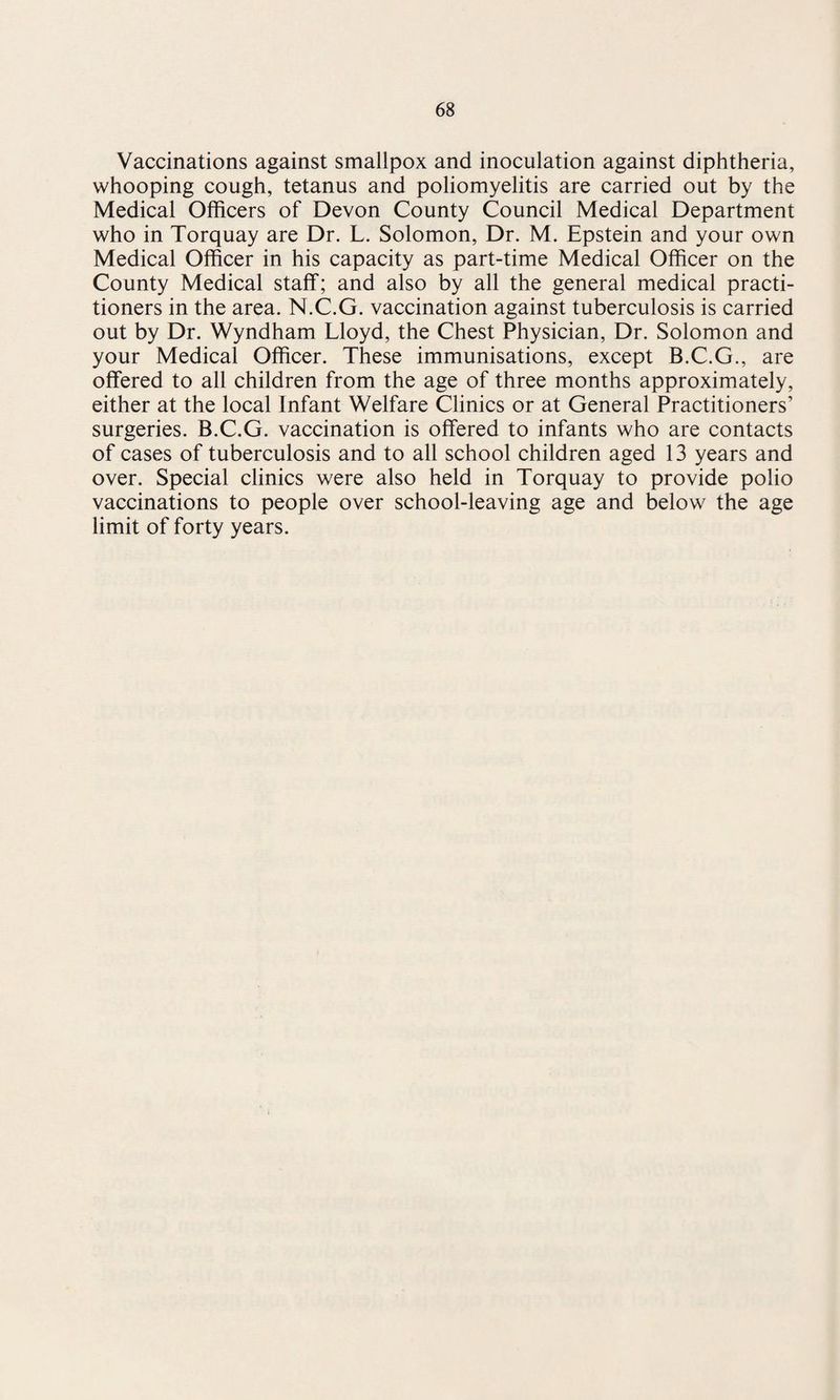 Vaccinations against smallpox and inoculation against diphtheria, whooping cough, tetanus and poliomyelitis are carried out by the Medical Officers of Devon County Council Medical Department who in Torquay are Dr. L. Solomon, Dr. M. Epstein and your own Medical Officer in his capacity as part-time Medical Officer on the County Medical staff; and also by all the general medical practi¬ tioners in the area. N.C.G. vaccination against tuberculosis is carried out by Dr. Wyndham Lloyd, the Chest Physician, Dr. Solomon and your Medical Officer. These immunisations, except B.C.G., are offered to all children from the age of three months approximately, either at the local Infant Welfare Clinics or at General Practitioners’ surgeries. B.C.G. vaccination is offered to infants who are contacts of cases of tuberculosis and to all school children aged 13 years and over. Special clinics were also held in Torquay to provide polio vaccinations to people over school-leaving age and below the age limit of forty years.