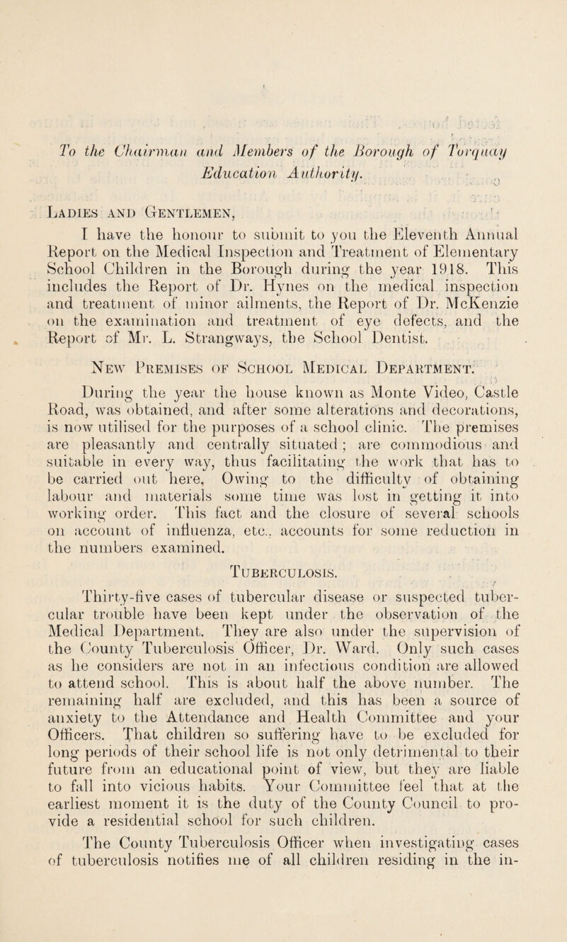 To the CJiairman and Members of the Borough of Torquay Education Authority. Ladies and Gentlemen, '■ I have the honour to submit to you the Eleventh Annual Report on the Medical Inspection and Treatment of Elementary School Children in the Borough during the year 1918. This includes the Report of Dr. Hynes on the medical inspection and treatment of minor ailments, the Report of Dr. McKenzie on the examination and treatment of eye defects, and the Report of Mi'. L. Strangways, the School Dentist. New Premises of School Medical Department. During the year the house known as Monte Video, Castle Road, was obtained, and after some alterations and decorations, is now utilised for the purposes of a school clinic. The premises are pleasantly and centrally situated; are commodious and suitable in every way, thus facilitating the work that has to be carried out here, Owing to the difficulty of obtaining labour and materials some time was lost in getting it into workinw' order. This fact and the closure of several schools on account of intluenza, etc., accounts for some reduction in the numbers examined. Tuberculosis. Thirty-live cases of tubercular disease or suspected tuber¬ cular trouble have been kept under the observation of the Medical Department. They are also under the supervision of the County Tuberculosis Officer, ])r. Ward. Only such cases as he considers are not in an infectious condition are allowed to attend school. This is about half the above number. The remaining half are excluded, and this has been a source of anxiety to the Attendance and Health Committee and your Officers. That children so suffering have to be excluded for long periods of their school life is not only detrimental to their future from an educational point of view, but they are liable to fall into vicious habits. Your Committee feel that at the earliest moment it is the duty of the County Council to pro¬ vide a residential school for such children. The County Tuberculosis Officer when investigating cases of tuberculosis notifies me of all children residing in the in-