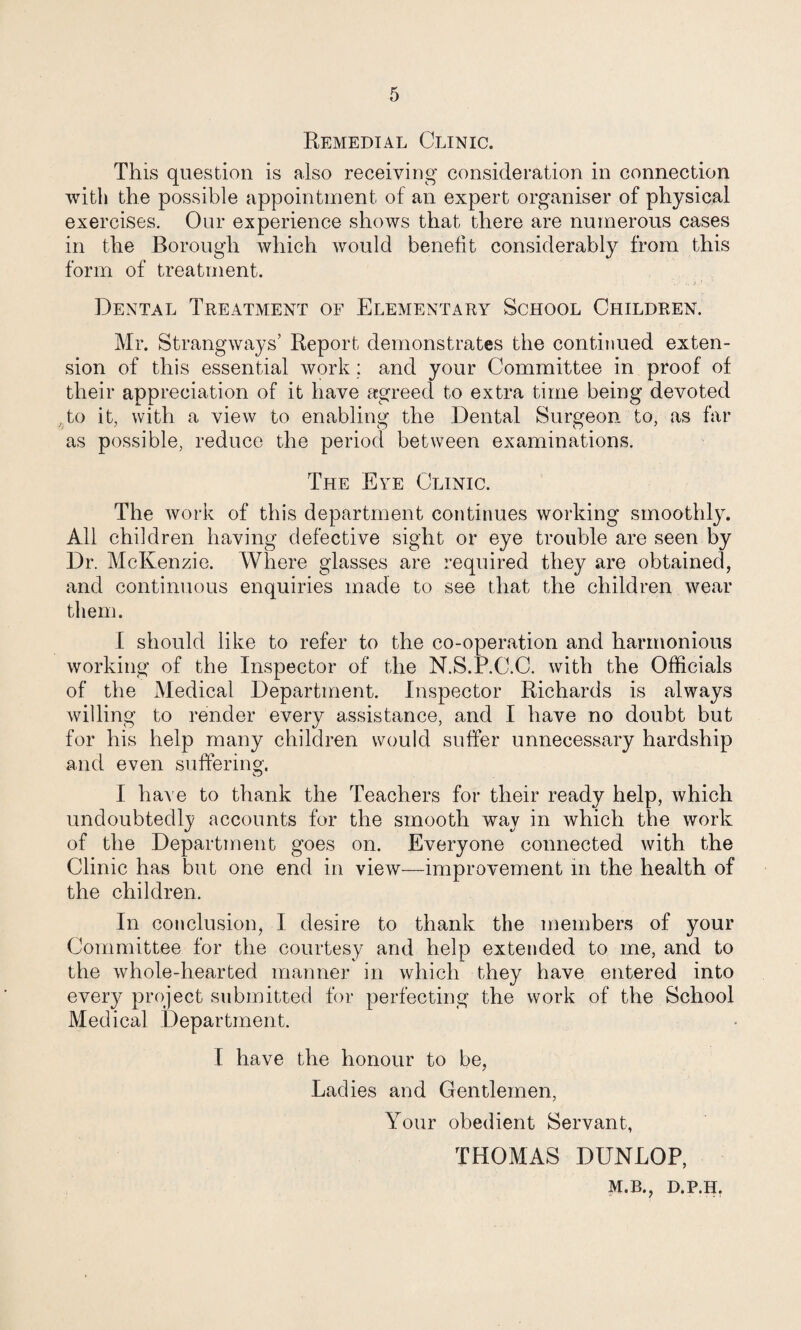 Remedial Clinic. This question is also receiving consideration in connection with the possible appointment of an expert organiser of physical exercises. Our experience shows that there are numerous cases in the Borough which would benefit considerably from this form of treatment. ' Dental Treatment of Elementary School Children. Mr. Strangways’ Report demonstrates the continued exten¬ sion of this essential work; and your Committee in proof of their appreciation of it have agreed to extra time being devoted ,to it, with a view to enabling the Dental Surgeon to, as far as possible, reduce the period between examinations. The Eye Clinic. The work of this department continues working smoothly. All children having defective sight or eye trouble are seen by Dr. McKenzie. Where glasses are required they are obtained, and continuous enquiries made to see that the children wear them. I should like to refer to the co-operation and harmonious working of the Inspector of the N.S.P.C.C. with the Officials of the Medical Department. Inspector Richards is always willing to render every assistance, and I have no doubt but for his help many children would suffer unnecessary hardship and even suffering. I haA'e to thank the Teachers for their ready help, which undoubtedly accounts for the smooth way in which the work of the Department goes on. Everyone connected with the Clinic has but one end in view—improvement in the health of the children. In conclusion, I desire to thank the members of your Committee for the courtesy and help extended to me, and to the whole-hearted manner in which they have entered into every project submitted for perfecting the work of the School Medical Department. I have the honour to be, Ladies and Gentlemen, Your obedient Servant, THOMAS DUNLOP, M.B., D.P.H,