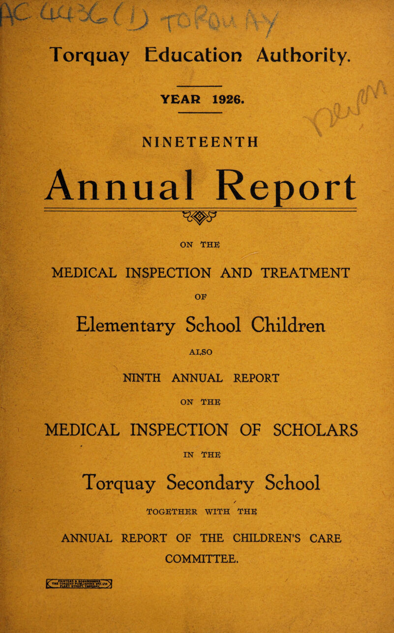 YEAR 1926. NINETEENTH Annual Report ON THE MEDICAL INSPECTION AND TREATMENT OF Elementary School Children ALSO NINTH ANNUAL REPORT ON THE MEDICAL INSPECTION OF SCHOLARS ♦ IN THE Torquay Secondary School together with the ANNUAL REPORT OF THE CHILDREN’S CARE COMMITTEE.
