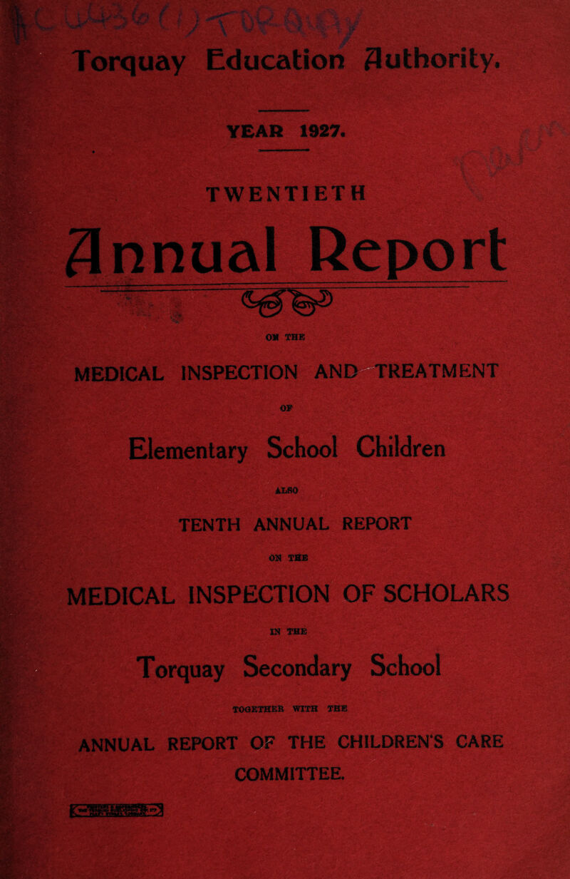 orquay Education 3uthority. YEAR 1927. TWENTIETH Snnua —- OM THE MEDICAL INSPECTION AND TREATMENT OS' Elementary School Children ALSO TENTH ANNUAL REPORT OH THE MEDICAL INSPECTION OF SCHOLARS IN THE Torquay Secondary School TOGETHER WITH THE ANNUAL REPORT OF THE CHILDRENS CARE COMMITTEE.