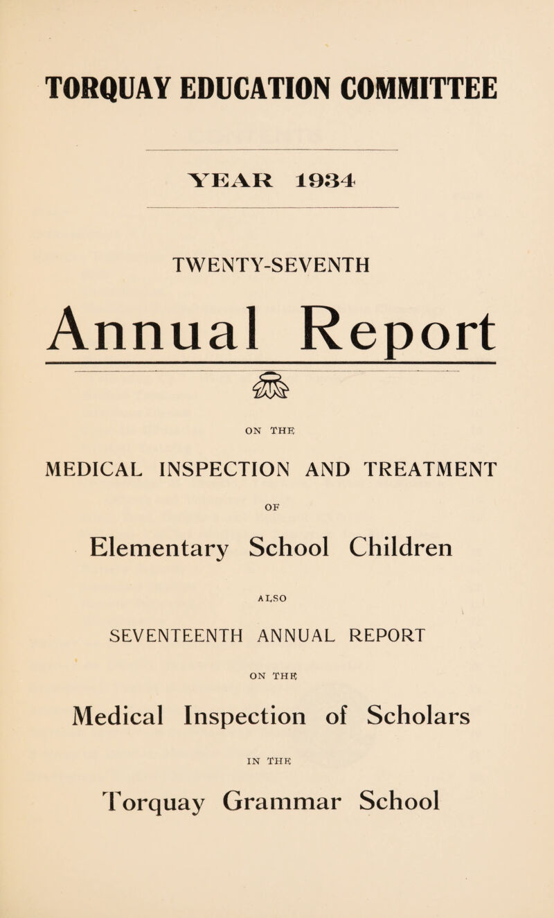 YEAR 1934 TWENTY-SEVENTH Annual Report ON THE MEDICAL INSPECTION AND TREATMENT OF Elementary School Children AlySO \ SEVENTEENTH ANNUAL REPORT ON THE Medical Inspection of Scholars IN THE Torquay Grammar School