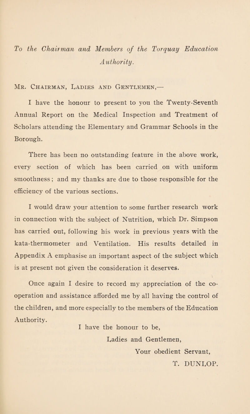 To the Chairman ancl Members of the Torquay Education Authority. Mr. Chairman, Ladies and Genteemen,— I have the honour to present to you the Twenty-Seventh Annual Report on the Medical Inspection and Treatment of Scholars attending the Elementary and Grammar Schools in the Borough. There has been no outstanding feature in the above work, every section of which has been carried on with uniform smoothness; and my thanks are due to those responsible for the efficiency of the various sections. I would draw your attention to some further research work in connection with the subject of Nutrition, which Dr. Simpson has carried out, following his work in previous years with the kata-thermometer and Ventilation. His results detailed in Appendix A emphasise an important aspect of the subject which is at present not given the consideration it deserves. Once again I desire to record my appreciation of the co¬ operation and assistance afforded me by all having the control of the children, and more especially to the members of the Education Authority. I have the honour to be, Eadies and Gentlemen, Your obedient Servant, T. DUNLOP.