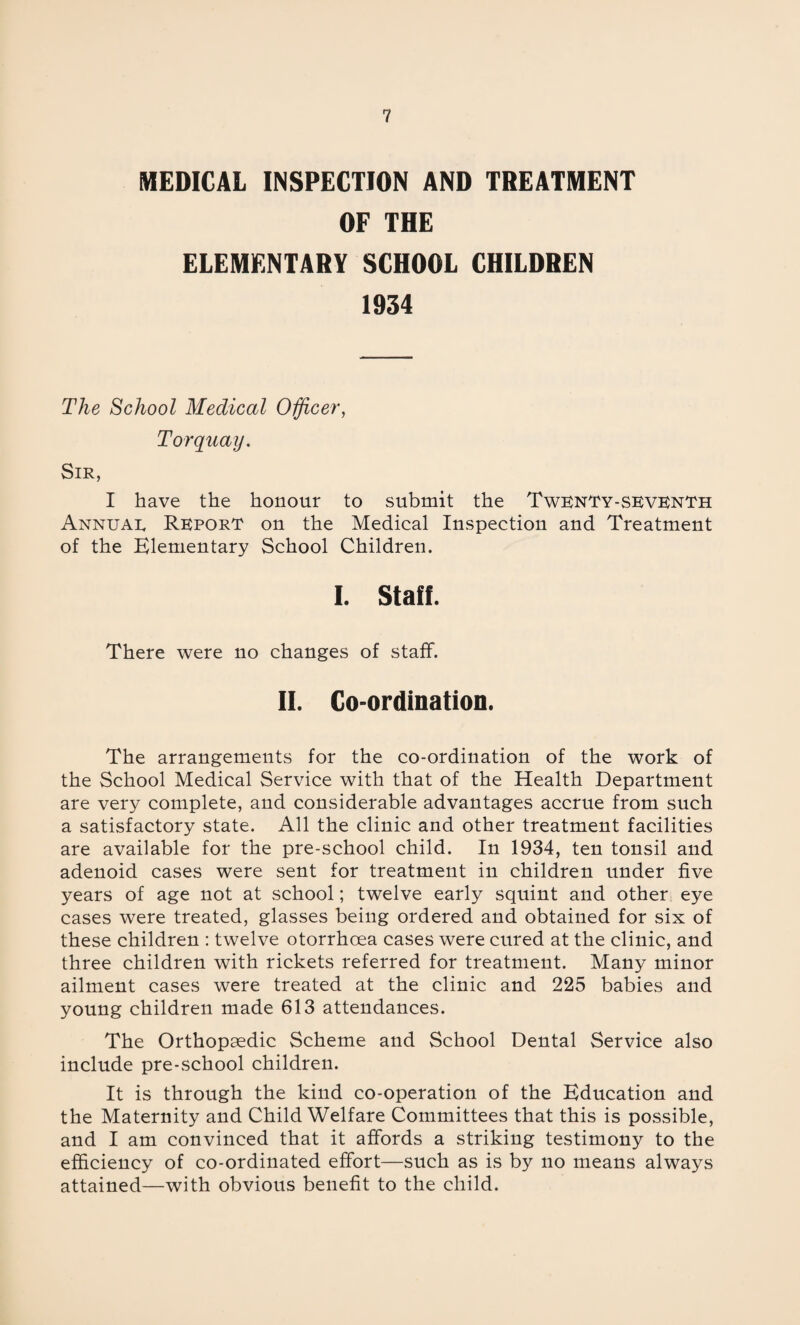 MEDICAL INSPECTION AND TREATMENT OF THE ELEMENTARY SCHOOL CHILDREN 1934 The School Medical Officer, Torquay. Sir, I have the honour to submit the Twenty-seventh Annuae Report on the Medical Inspection and Treatment of the Elementary School Children. I. Staff. There were no changes of staff. If. Co-ordination. The arrangements for the co-ordination of the work of the School Medical Service with that of the Health Department are very complete, and considerable advantages accrue from such a satisfactory state. All the clinic and other treatment facilities are available for the pre-school child. In 1934, ten tonsil and adenoid cases were sent for treatment in children under five years of age not at school; twelve early squint and other eye cases were treated, glasses being ordered and obtained for six of these children : twelve otorrhoea cases were cured at the clinic, and three children with rickets referred for treatment. Many minor ailment cases were treated at the clinic and 225 babies and young children made 613 attendances. The Orthopaedic Scheme and School Dental Service also include pre-school children. It is through the kind co-operation of the Education and the Maternity and Child Welfare Committees that this is possible, and I am convinced that it affords a striking testimony to the efficiency of co-ordinated effort—such as is by no means always attained—with obvious benefit to the child.
