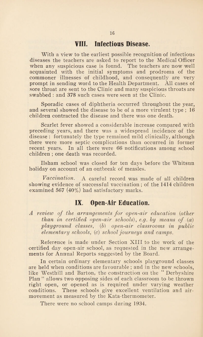 VIII. Infectious Disease. With a view to the earliest possible recognition of infectious diseases the teachers are asked to report to the Medical Officer when any suspicious case is found. The teachers are now well acquainted with the initial symptoms and prodroma of the commoner illnesses of childhood, and consequently are very prompt in sending word to the Health Department. All cases of sore throat are sent to the Clinic and many suspicious throats are swabbed : and 378 such cases were seen at the Clinic. Sporadic cases of diphtheria occurred throughout the year, and several showed the disease to be of a more virulent type ; 16 children contracted the disease and there was one death. Scarlet fever showed a considerable increase compared with preceding years, and there was a widespread incidence of the disease : fortunately the type remained mild clinically, although there were more septic complications than occurred in former recent years. In all there were 66 notifications among school children ; one death was recorded. Ilsham school was closed for ten da3^s before the Whitsun holiday on account of an outbreak of measles. Vaccination. A careful record was made of all children showing evidence of successful vaccination ; of the 1414 children examined 567 (40%) had satisfactory marks. IX. Open-Air Education. A review of the arrangements for open-air education (other than in certified open-air schools), e.g. by means of (a) playground classes, (b) open-air classrooms in public elementary schools, (c) school journeys and camps. Reference is made under Section XIII to the work of the certified day open-air school, as requested in the new arrange¬ ments for Annual Reports suggested by the Board. In certain ordinary elementary schools playground classes are held when conditions are favourable ; and in the new schools, like Westhill and Barton, the construction on the “ Derbyshire Plan ” allows two opposing sides of each classroom to be thrown right open, or opened as is required under varying weather conditions. These schools give excellent ventilation and air- movement as measured b}^ the Kata-thermometer. There were no school camps during 1934,
