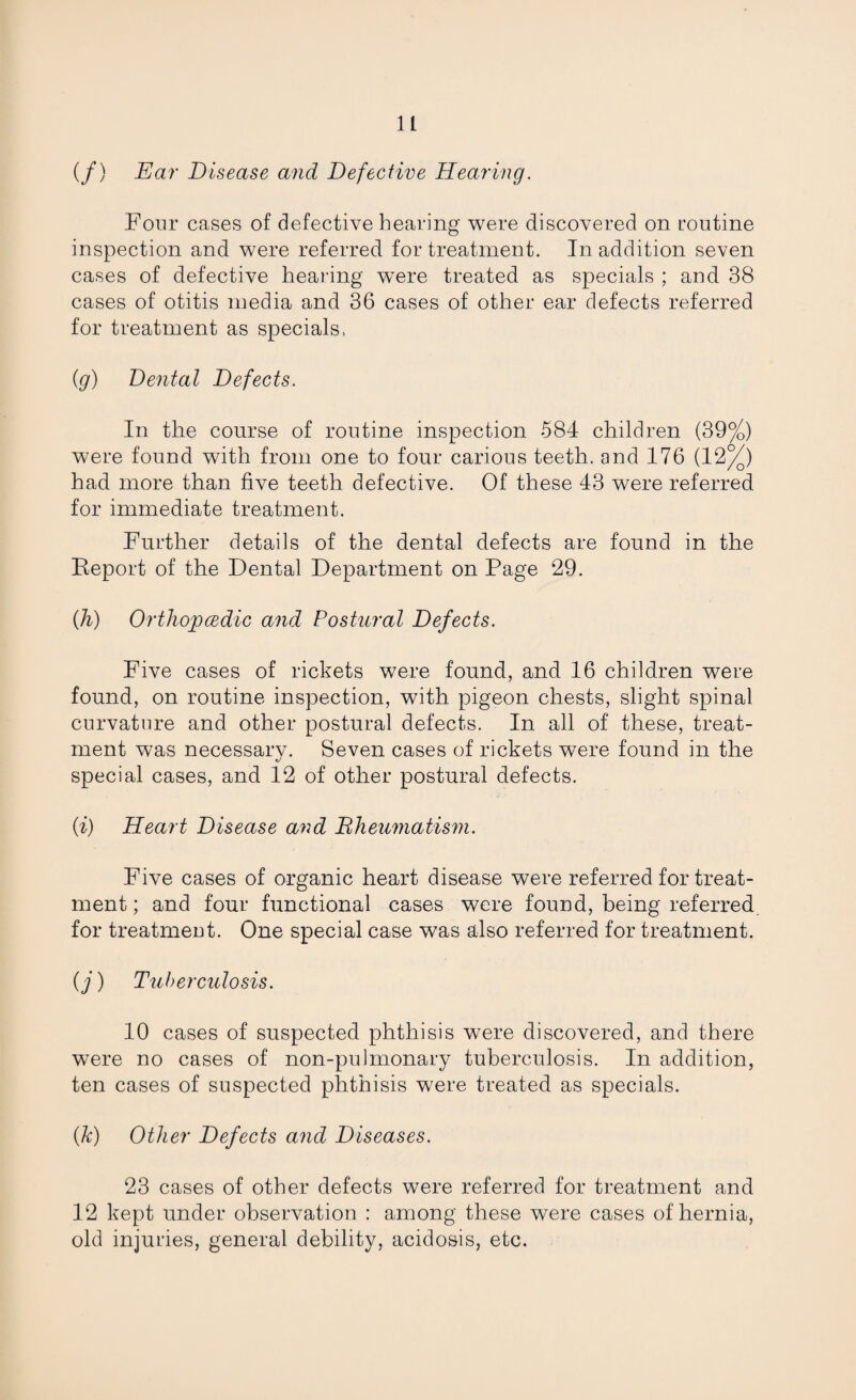 (/) Ear Disease and Defective Hearing. Four cases of defective hearing were discovered on routine inspection and were referred for treatment. In addition seven cases of defective hearing wTere treated as specials ; and 38 cases of otitis media and 36 cases of other ear defects referred for treatment as specials, (g) Dental Defects. In the course of routine inspection 584 children (39%) were found with from one to four carious teeth, and 176 (12%) had more than five teeth defective. Of these 43 were referred for immediate treatment. Further details of the dental defects are found in the Report of the Dental Department on Page 29. (h) Orthopedic and Postural Defects. Five cases of rickets were found, and 16 children were found, on routine inspection, with pigeon chests, slight spinal curvature and other postural defects. In all of these, treat¬ ment was necessary. Seven cases of rickets were found in the special cases, and 12 of other postural defects. (i) Heart Disease and Bheumatism. Five cases of organic heart disease were referred for treat¬ ment ; and four functional cases were found, being referred for treatmeut. One special case was also referred for treatment. (j) Tuberculosis. 10 cases of suspected phthisis were discovered, and there were no cases of non-puhnonary tuberculosis. In addition, ten cases of suspected phthisis were treated as specials. (k) Other Defects and Diseases. 23 cases of other defects were referred for treatment and 12 kept under observation : among these were cases of hernia, old injuries, general debility, acidosis, etc.