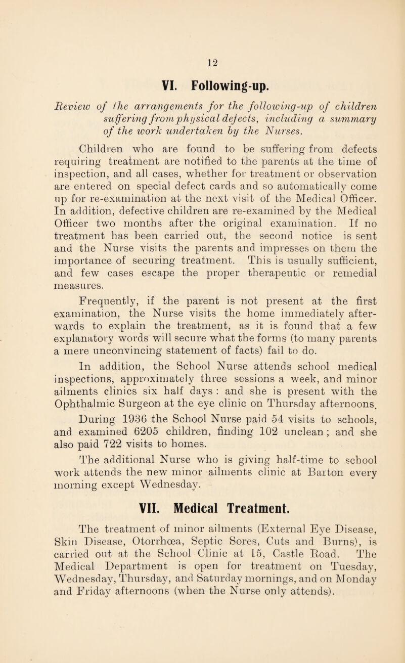 VI. Following-up. Review of the arrangements for the following-up of children suffering from phi] sical defects, including a summary of the work undertaken by the Nurses. Children who are found to be suffering from defects requiring treatment are notified to the parents at the time of inspection, and all cases, whether for treatment or observation are entered on special defect cards and so automatically come up for re-examination at the next visit of the Medical Officer. In addition, defective children are re-examined by the Medical Officer two months after the original examination. If no treatment has been carried out, the second notice is sent and the Nurse visits the parents and impresses on them the importance of securing treatment. This is usually sufficient, and few cases escape the proper therapeutic or remedial measures. Frequently, if the parent is not present at the first examination, the Nurse visits the home immediately after¬ wards to explain the treatment, as it is found that a few explanatory words will secure what the forms (to many parents a mere unconvincing statement of facts) fail to do. In addition, the School Nurse attends school medical inspections, approximately three sessions a week, and minor ailments clinics six half days : and she is present with the Ophthalmic Surgeon at the eye clinic on Thursday afternoons. During 1936 the School Nurse paid 54 visits to schools, and examined 6205 children, finding 102 unclean ; and she also paid 722 visits to homes. The additional Nurse wffio is giving half-time to school work attends the new minor ailments clinic at Barton every morning except Wednesday. VII. Medical Treatment. The treatment of minor ailments (External Eye Disease, Skin Disease, Otorrhoea, Septic Sores, Cuts and Burns), is carried out at the School Clinic at 15, Castle Boad. The Medical Department is open for treatment on Tuesday, Wednesday, Thursday, and Saturday mornings, and on Monday and Friday afternoons (when the Nurse only attends).