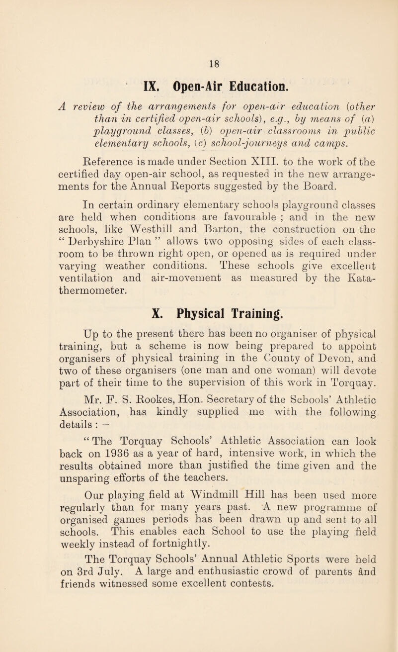 IX. Open-Air Education. A review of the arrangements for open-air education (other than in certified open-air schools), e.g., by means of (a) playground classes, (b) open-air classrooms in 'public elementary schools, (c) school-journeys and camps. Reference is made under Section XIII. to the work of the certified day open-air school, as requested in the new arrange¬ ments for the Annual Reports suggested by the Board. In certain ordinary elementary schools playground classes are held when conditions are favourable ; and in the new schools, like Westhill and Barton, the construction on the “ Derbyshire Plan ” allows two opposing sides of each class¬ room to be thrown right open, or opened as is required under- varying weather conditions. These schools give excellent ventilation and air-movement as measured by the Kata- thermometer. X. Physical Training. Up to the present there has been no organiser of physical training, but a scheme is now being prepared to appoint organisers of physical training in the County of Devon, and two of these organisers (one man and one woman) will devote part of their time to the supervision of this work in Torquay. Mr. F. S. Rookes, Hon. Secretary of the Schools’ Athletic Association, has kindly supplied me with the following details : — “ The Torquay Schools’ Athletic Association can look back on 1936 as a year of hard, intensive work, in which the results obtained more than justified the time given and the unsparing efforts of the teachers. Our playing field at Windmill Hill has been used more regularly than for many years past. A new programme of organised games periods has been drawn up and sent to all schools. This enables each School to use the playing field weekly instead of fortnightly. The Torquay Schools’ Annual Athletic Sports were held on 3rd July. A large and enthusiastic crowd of parents and friends witnessed some excellent contests.