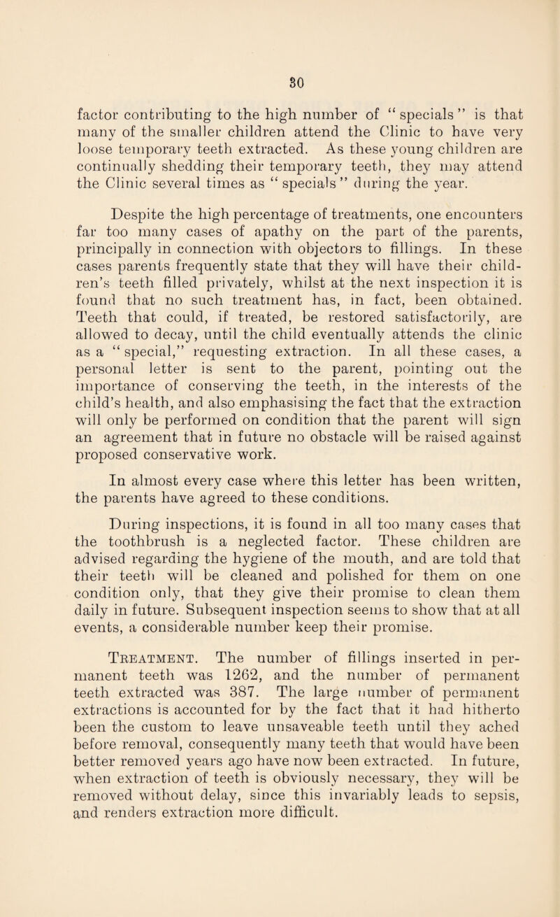 factor contributing to the high number of “ specials ” is that many of the smaller children attend the Clinic to have very loose temporary teeth extracted. As these young children are continually shedding their temporary teeth, they may attend the Clinic several times as “ specials” during the year. Despite the high percentage of treatments, one encounters far too many cases of apathy on the part of the parents, principally in connection with objectors to fillings. In these cases parents frequently state that they will have their child¬ ren’s teeth filled privately, whilst at the next inspection it is found that no such treatment has, in fact, been obtained. Teeth that could, if treated, be restored satisfactorily, are allowed to decay, until the child eventually attends the clinic as a “special,” requesting extraction. In all these cases, a personal letter is sent to the parent, pointing out the importance of conserving the teeth, in the interests of the child’s health, and also emphasising the fact that the extraction will only be performed on condition that the parent will sign an agreement that in future no obstacle will be raised against proposed conservative work. In almost every case where this letter has been written, the parents have agreed to these conditions. During inspections, it is found in all too many cases that the toothbrush is a neglected factor. These children are advised regarding the hygiene of the mouth, and are told that their teeth will be cleaned and polished for them on one condition only, that they give their promise to clean them daily in future. Subsequent inspection seems to show that at all events, a considerable number keep their promise. Treatment. The number of fillings inserted in per¬ manent teeth was 1262, and the number of permanent teeth extracted was 387. The large number of permanent extractions is accounted for by the fact that it had hitherto been the custom to leave unsaveable teeth until they ached before removal, consequently many teeth that would have been better removed years ago have now been extracted. In future, when extraction of teeth is obviously necessary, they will be removed without delay, since this invariably leads to sepsis, and renders extraction more difficult.