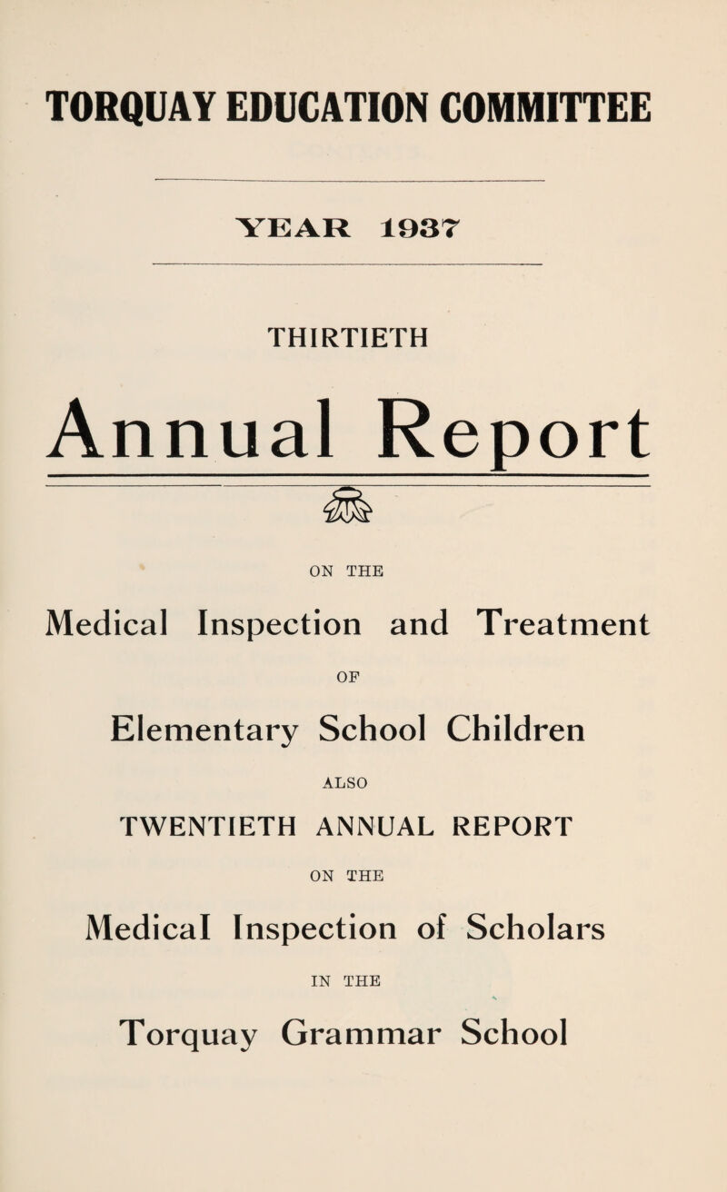 YEAR 1937 THIRTIETH Annual Report ON THE Medical Inspection and Treatment OF Elementary School Children ALSO TWENTIETH ANNUAL REPORT ON THE Medical Inspection of Scholars IN THE ■K Torquay Grammar School