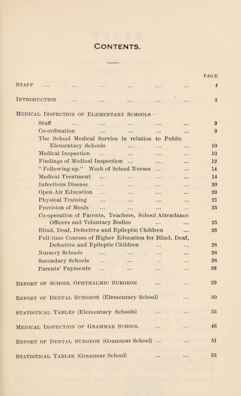 Contents. PAGE Staff ... ... ... ... ... ... 4 Introduction ... ... ... ... ... 5 Medical Inspection of Elementary Schools -- Staff ... ... ... ... ... 9 Co-ordination ... ... ... ... 9 The School Medical Service in relation to Public Elementary Schools ... ... ... 10 Medical Inspection ... ... ... ... 10 Findings of Medical Inspection ... ... ... 12 “Following-up.” Work of School Nurses ... ... 14 Medical Treatment ... ... ... ... 14 Infectious Disease ... ... ... ... 20 Open-Air Education ... ... ... ... 20 Physical Training ... ... ... ... 21 Provision of Meals ... ... ... ... 25 Co-operation of Parents, Teachers, School Attendance Officers and Voluntary Bodies ... ... 25 Blind, Deaf, Defective and Epileptic Children ... 26 Full-time Courses of Higher Education for Blind, Deaf, Defective and Epileptic Children ... ... 28 Nursery Schools ... ... ... ... 28 Secondary Schools ... ... . ... 28 Parents’ Payments ... ... ... ... 28 Beport of School Ophthalmic Surgeon ... ... 29 Report of Dental Surgeon (Elementary School) ... 30 Statistical Tables (Elementary Schools) ... ... 33 Medical Inspection of Grammar School ... ... 46 Report of Dental Surgeon (Grammar School) ... ... 51 Statistical Tables (Grammar School) ... ... 53