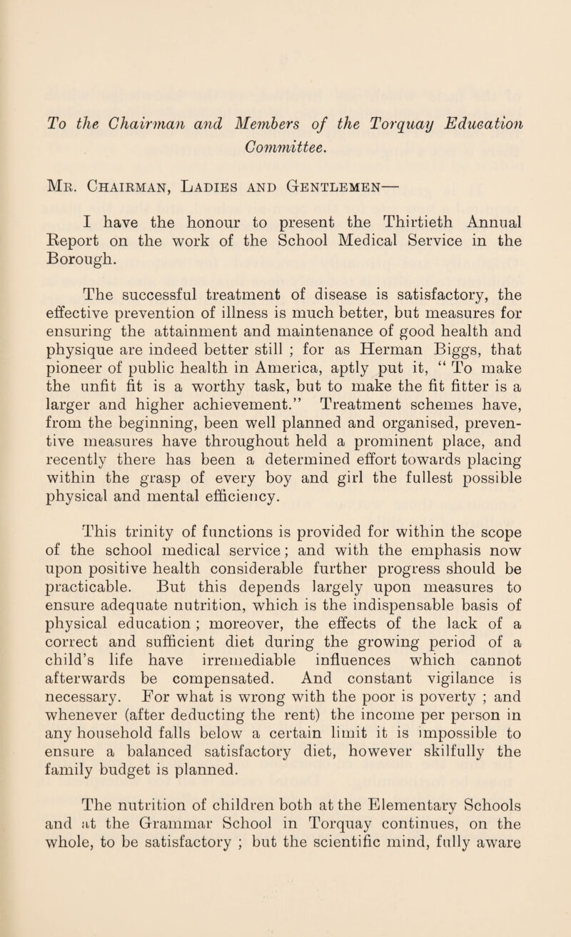 To the Chairman and Members of the Torquay Education Committee. Mr. Chairman, Ladies and Gentlemen— I have the honour to present the Thirtieth Annual Report on the work of the School Medical Service in the Borough. The successful treatment of disease is satisfactory, the effective prevention of illness is much better, but measures for ensuring the attainment and maintenance of good health and physique are indeed better still ; for as Herman Biggs, that pioneer of public health in America, aptly put it, “ To make the unfit fit is a worthy task, but to make the fit fitter is a larger and higher achievement.” Treatment schemes have, from the beginning, been well planned and organised, preven¬ tive measures have throughout held a prominent place, and recently there has been a determined effort towards placing within the grasp of every boy and girl the fullest possible physical and mental efficiency. This trinity of functions is provided for within the scope of the school medical service; and with the emphasis now upon positive health considerable further progress should be practicable. But this depends largely upon measures to ensure adequate nutrition, which is the indispensable basis of physical education ; moreover, the effects of the lack of a correct and sufficient diet during the growing period of a child’s life have irremediable influences which cannot afterwards be compensated. And constant vigilance is necessary. For what is wrong with the poor is poverty ; and whenever (after deducting the rent) the income per person in any household falls below a certain limit it is impossible to ensure a balanced satisfactory diet, however skilfully the family budget is planned. The nutrition of children both at the Elementary Schools and at the Grammar School in Torquay continues, on the whole, to be satisfactory ; but the scientific mind, fully aware