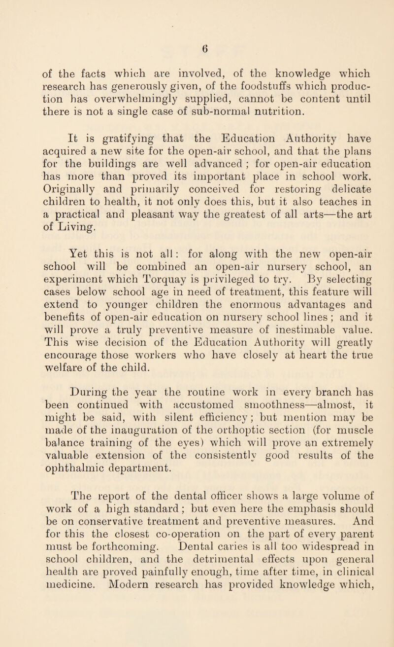 of the facts which are involved, of the knowledge which research has generously given, of the foodstuffs which produc¬ tion has overwhelmingly supplied, cannot be content until there is not a single case of sub-normal nutrition. It is gratifying that the Education Authority have acquired a new site for the open-air school, and that the plans for the buildings are well advanced ; for open-air education has more than proved its important place in school work. Originally and primarily conceived for restoring delicate children to health, it not only does this, but it also teaches in a practical and pleasant way the greatest of all arts—the art of Living. Yet this is not all: for along with the new open-air school will be combined an open-air nursery school, an experiment which Torquay is privileged to try. By selecting cases below school age in need of treatment, this feature will extend to younger children the enormous advantages and benefits of open-air education on nursery school lines; and it will prove a truly preventive measure of inestimable value. This wise decision of the Education Authority will greatly encourage those workers who have closely at heart the true welfare of the child. During the year the routine work in every branch has been continued with accustomed smoothness—almost, it might be said, with silent efficiency; but mention may be made of the inauguration of the orthoptic section (for muscle balance training of the eyes) which will prove an extremely valuable extension of the consistently good results of the ophthalmic department. The report of the dental officer shows a large volume of work of a high standard; but even here the emphasis should be on conservative treatment and preventive measures. And for this the closest co-operation on the part of every parent must be forthcoming. Dental caries is all too widespread in school children, and the detrimental effects upon general health are proved painfully enough, time after time, in clinical medicine. Modern research has provided knowledge which,