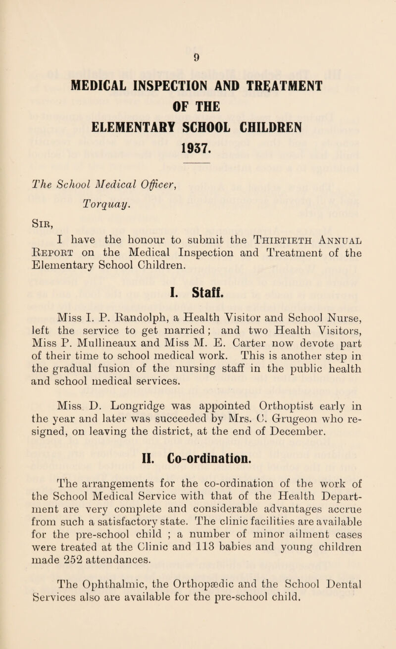 MEDICAL INSPECTION AND TREATMENT OF THE ELEMENTARY SCHOOL CHILDREN 1937. The School Medical Officer, Torquay. Sir, I have the honour to submit the Thirtieth Annual Report on the Medical Inspection and Treatment of the Elementary School Children. I. Staff. Miss I. P. Randolph, a Health Visitor and School Nurse, left the service to get married; and two Health Visitors, Miss P. Mullineaux and Miss M. E. Carter now devote part of their time to school medical work. This is another step in the gradual fusion of the nursing staff in the public health and school medical services. Miss D. Longridge was appointed Orthoptist early in the year and later was succeeded by Mrs. C. Grugeon who re¬ signed, on leaving the district, at the end of December. II. Co-ordination. The arrangements for the co-ordination of the work of the School Medical Service with that of the Health Depart¬ ment are very complete and considerable advantages accrue from such a satisfactory state. The clinic facilities are available for the pre-school child ; a number of minor ailment cases were treated at the Clinic and 113 babies and young children made 252 attendances. The Ophthalmic, the Orthopaedic and the School Dental Services also are available for the pre-school child.