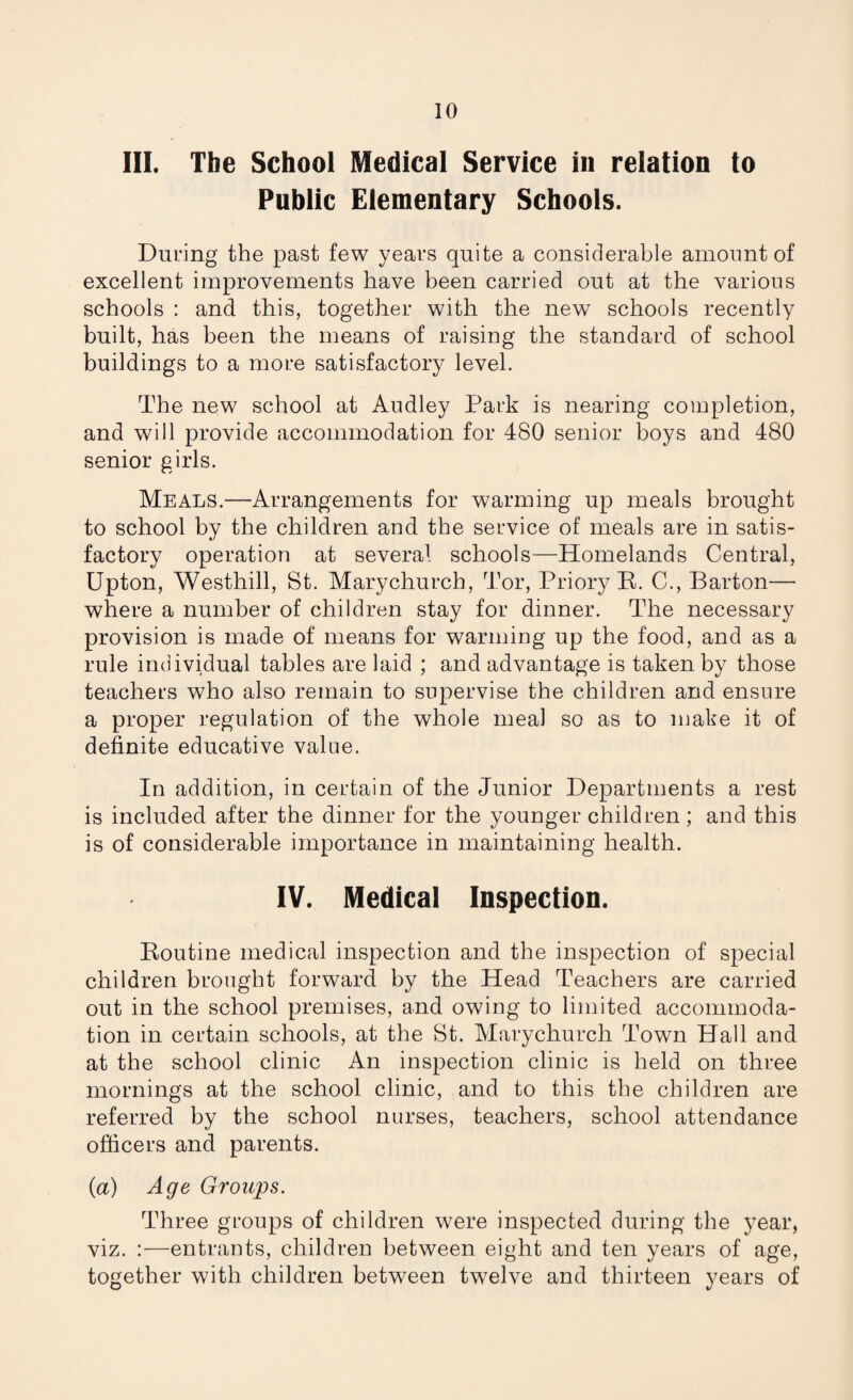 III. The School Medical Service in relation to Public Elementary Schools. During the past few years quite a considerable amount of excellent improvements have been carried out at the various schools : and this, together with the new schools recently built, has been the means of raising the standard of school buildings to a more satisfactory level. The new school at Audley Park is nearing completion, and will provide accommodation for 480 senior boys and 480 senior girls. Meals.—Arrangements for warming up meals brought to school by the children and the service of meals are in satis¬ factory operation at several schools—Homelands Central, Upton, Westhill, St. Marychurch, Tor, Priory B. C., Barton— where a number of children stay for dinner. The necessary provision is made of means for warming up the food, and as a rule individual tables are laid ; and advantage is taken by those teachers who also remain to supervise the children and ensure a proper regulation of the whole meal so as to make it of definite educative value. In addition, in certain of the Junior Departments a rest is included after the dinner for the younger children ; and this is of considerable importance in maintaining health. IV. Medical Inspection. Boutine medical inspection and the inspection of special children brought forward by the Head Teachers are carried out in the school premises, and owing to limited accommoda¬ tion in certain schools, at the St. Marychurch Town Hall and at the school clinic An inspection clinic is held on three mornings at the school clinic, and to this the children are referred by the school nurses, teachers, school attendance officers and parents. {a) Age Groups. Three groups of children were inspected during the j^ear, viz. :—entrants, children between eight and ten years of age, together with children between twelve and thirteen years of