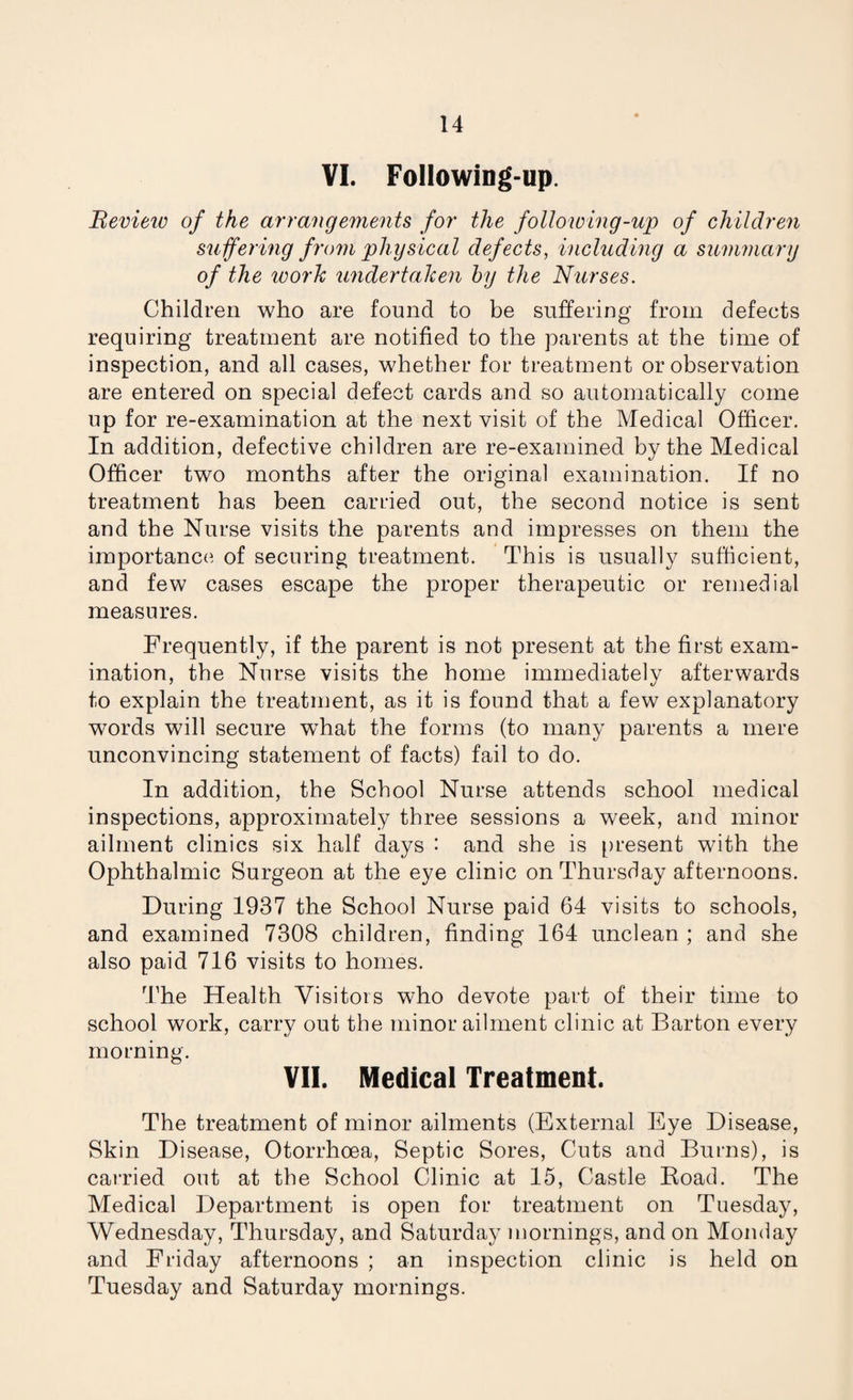 VI. Following-up. Bevieiv of the arrangements for the following-up of children suffering from physical defects, including a summary of the work undertaken by the Nurses. Children who are found to be suffering from defects requiring treatment are notified to the parents at the time of inspection, and all cases, whether for treatment or observation are entered on special defect cards and so automatically come up for re-examination at the next visit of the Medical Officer. In addition, defective children are re-examined by the Medical Officer two months after the original examination. If no treatment has been carried out, the second notice is sent and the Nurse visits the parents and impresses on them the importance of securing treatment. This is usually sufficient, and few cases escape the proper therapeutic or remedial measures. Frequently, if the parent is not present at the first exam¬ ination, the Nurse visits the home immediately afterwards to explain the treatment, as it is found that a few explanatory words will secure what the forms (to many parents a mere unconvincing statement of facts) fail to do. In addition, the School Nurse attends school medical inspections, approximately three sessions a week, and minor ailment clinics six half days : and she is present with the Ophthalmic Surgeon at the eye clinic on Thursday afternoons. During 1937 the School Nurse paid 64 visits to schools, and examined 7308 children, finding 164 unclean ; and she also paid 716 visits to homes. The Health Visitors who devote part of their time to school work, carry out the minor ailment clinic at Barton every morning. VII. Medical Treatment. The treatment of minor ailments (External Eye Disease, Skin Disease, Otorrhoea, Septic Sores, Cuts and Burns), is carried out at the School Clinic at 15, Castle Boad. The Medical Department is open for treatment on Tuesday, Wednesday, Thursday, and Saturday mornings, and on Monday and Friday afternoons ; an inspection clinic is held on Tuesday and Saturday mornings.