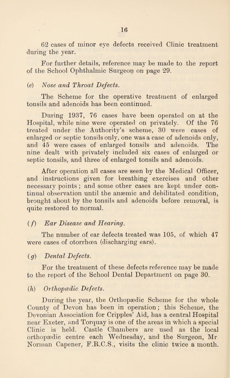 62 cases of minor eye defects received Clinic treatment during the year. For further details, reference may be made to the report of the School Ophthalmic Surgeon on page 29. (e) Nose and Throat Defects. The Scheme for the operative treatment of enlarged tonsils and adenoids has been continued. During 1937, 76 cases have been operated on at the Hospital, while nine were operated on privately. Of the 76 treated under the Authority’s scheme, 30 were cases of enlarged or septic tonsils only, one was a case of adenoids only, and 45 were cases of enlarged tonsils and adenoids. The nine dealt with privately included six cases of enlarged or septic tonsils, and three of enlarged tonsils and adenoids. After operation all cases are seen by the Medical Officer, and instructions given for breathing exercises and other necessary points ; and some other cases are kept under con¬ tinual observation until the anaemic and debilitated condition, brought about by the tonsils and adenoids before removal, is quite restored to normal. (/) Ear Disease and Hearing. The number of ear defects treated was 105, of which 47 were cases of otorrhoea (discharging ears). (g) Dental Defects. For the treatment of these defects reference may be made to the report of the School Dental Department on page 30. (h) Orthopcedic Defects. During the year, the Orthopaedic Scheme for the whole County of Devon has been in operation; this Scheme, the Devonian Association for Cripples’ Aid, has a central Hospital near Exeter, and Torquay is one of the areas in which a special Clinic is held. Castle Chambers are used as the local orthopaedic centre each Wednesday, and the Surgeon, Mr. Norman Capener, F.R.C.S., visits the clinic twice a month.