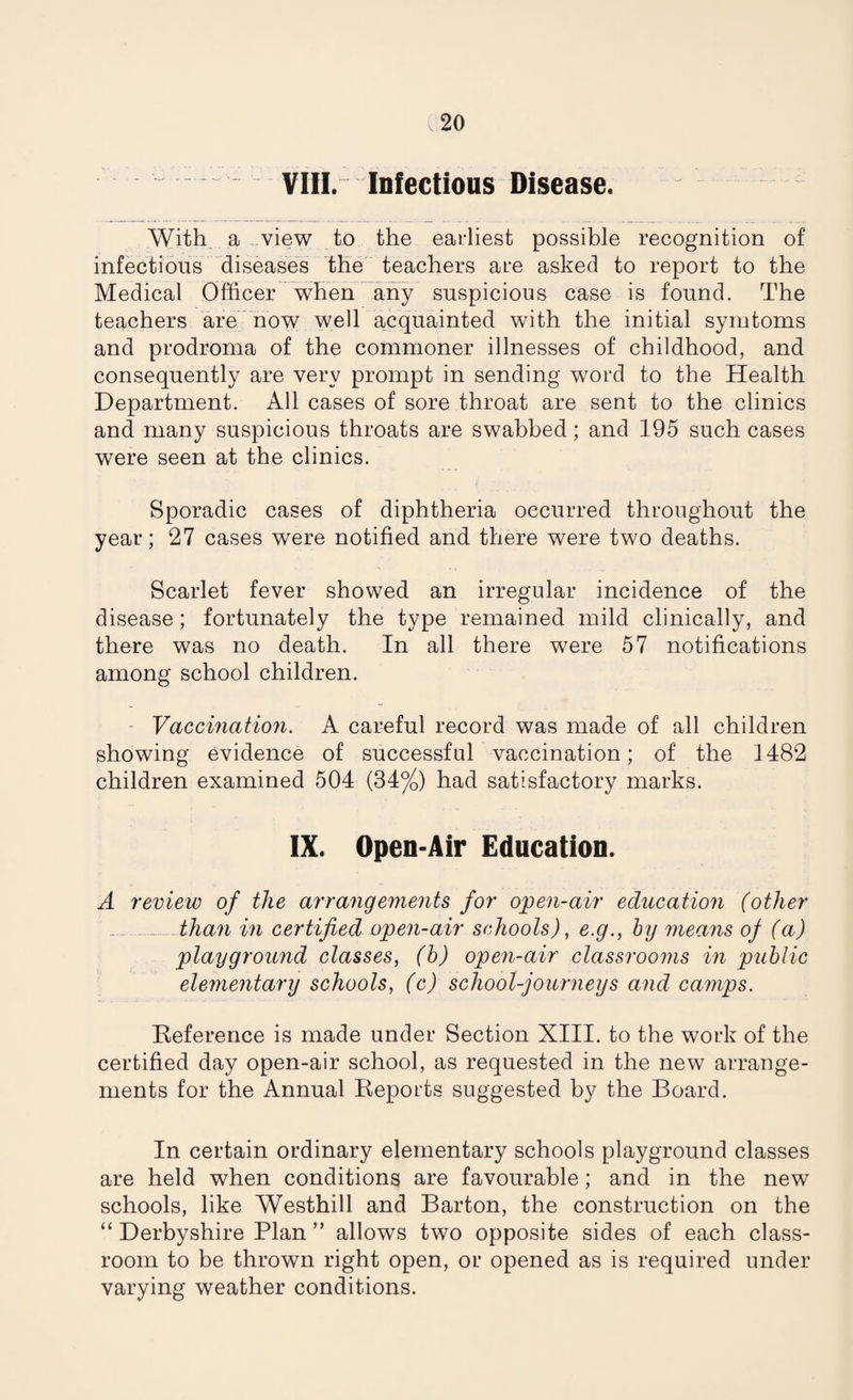 VIII. Infectious Disease. With a view to the earliest possible recognition of infections diseases the teachers are asked to report to the Medical Officer when any suspicious case is found. The teachers are now well acquainted with the initial symtoms and prodroma of the commoner illnesses of childhood, and consequently are very prompt in sending word to the Health Department. All cases of sore throat are sent to the clinics and many suspicious throats are swabbed; and 195 such cases were seen at the clinics. Sporadic cases of diphtheria occurred throughout the year; 27 cases were notified and there were two deaths. Scarlet fever showed an irregular incidence of the disease; fortunately the type remained mild clinically, and there was no death. In all there were 57 notifications among school children. - Vaccination. A careful record was made of all children showing evidence of successful vaccination; of the 1482 children examined 504 (34%) had satisfactory marks. IX. Open-Air Education. A review of the arrangements for open-air education (other _ than in certified open-air schools), e.g., by means of (a) playground classes, (b) open-air classrooms in public elementary schools, (c) school-journeys and camps. Reference is made under Section XIII. to the work of the certified day open-air school, as requested in the new arrange¬ ments for the Annual Reports suggested by the Board. In certain ordinary elementary schools playground classes are held when conditions are favourable; and in the new schools, like Westhill and Barton, the construction on the “ Derbyshire Plan ” allows two opposite sides of each class¬ room to be thrown right open, or opened as is required under varying weather conditions.