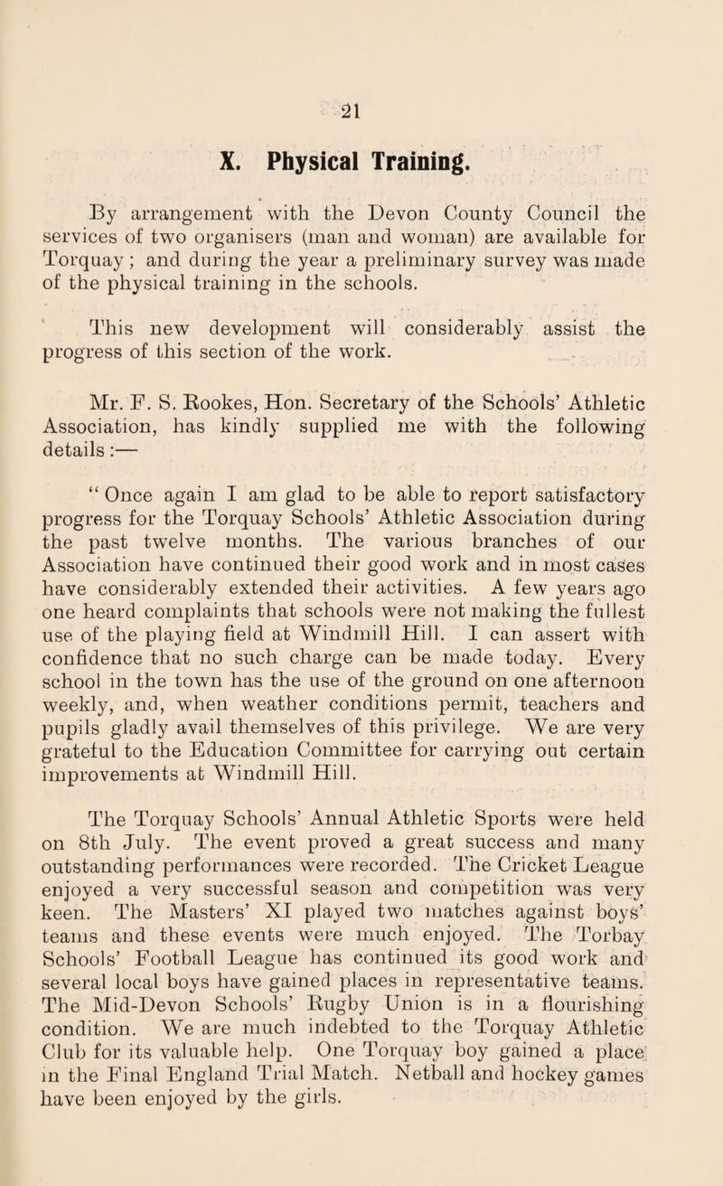 X. Physical Training. By arrangement with the Devon County Council the services of two organisers (man and woman) are available for Torquay ; and during the year a preliminary survey was made of the physical training in the schools. This new development will considerably assist the progress of this section of the work. Mr. F. S. Bookes, Hon. Secretary of the Schools’ Athletic Association, has kindly supplied me with the following details:— “ Once again I am glad to be able to report satisfactory progress for the Torquay Schools’ Athletic Association during the past twelve months. The various branches of our Association have continued their good work and in most cases have considerably extended their activities. A few years ago one heard complaints that schools were not making the fullest use of the playing field at Windmill Hill. I can assert with confidence that no such charge can be made today. Every school in the town has the use of the ground on one afternoon weekly, and, when weather conditions permit, teachers and pupils gladly avail themselves of this privilege. We are very grateful to the Education Committee for carrying out certain improvements at Windmill Hill. The Torquay Schools’ Annual Athletic Sports were held on 8th July. The event proved a great success and many outstanding performances were recorded. The Cricket League enjoyed a very successful season and competition was very keen. The Masters’ XI played two matches against boys’ teams and these events were much enjoyed. The Torbay Schools’ Football League has continued its good work and several local boys have gained places in representative teams. The Mid-Devon Schools’ Bugby Union is in a flourishing condition. We are much indebted to the Torquay Athletic Club for its valuable help. One Torquay boy gained a place; in the Final England Trial Match. Netball and hockey games have been enjoyed by the girls.